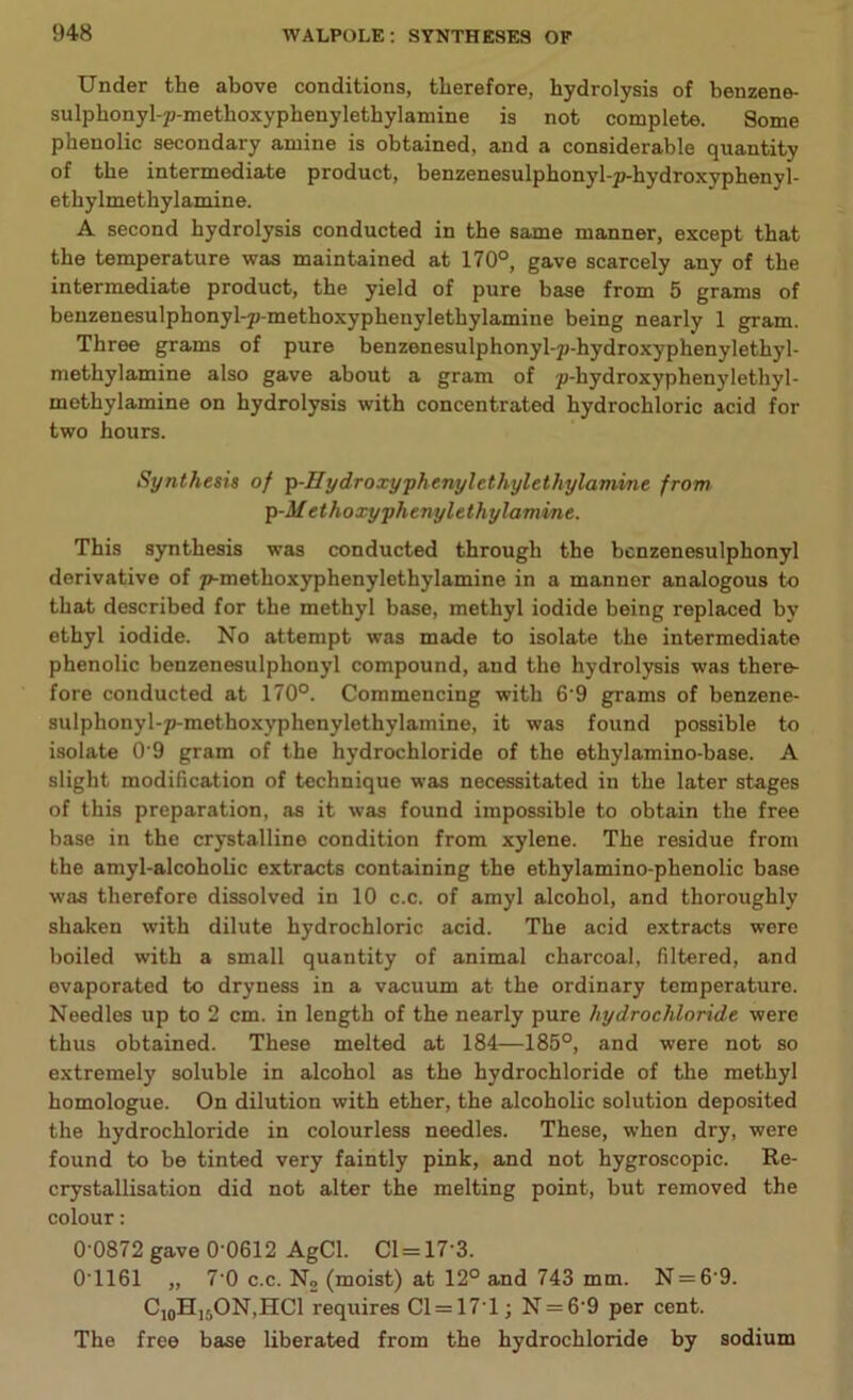 1)48 Under the above conditions, therefore, hydrolysis of benzene- sulphonyl-p-methoxyphenylethylamine is not complete. Some phenolic secondary amine is obtained, and a considerable quantity of the intermediate product, benzenesulphonyl-p-hydroxyphenvl- ethylmethylamine. A second hydrolysis conducted in the same manner, except that the temperature was maintained at 170°, gave scarcely any of the intermediate product, the yield of pure base from 5 grams of benzenesulphonyl-p-methoxyphenylethylamine being nearly 1 gram. Three grams of pure benzenesulphonyl-p-hydroxyphenylethyl- methylamine also gave about a gram of p-hydroxyphenylethyl- methylamine on hydrolysis with concentrated hydrochloric acid for two hours. Synthesis of p-Sydroxyphenylethylethylamine from p-M ethoxy phenylethylamine. This synthesis was conducted through the bcnzenesulphonyl derivative of p-methoxyphenylethylamine in a manner analogous to that described for the methyl base, methyl iodide being replaced by ethyl iodide. No attempt was made to isolate the intermediate phenolic benzenesulphonyl compound, and the hydrolysis was there- fore conducted at 170°. Commencing with 6'9 grams of benzene- sulphonyl-p-methoxyphenylethylamine, it was found possible to isolate 09 gram of the hydrochloride of the ethylamino-base. A slight modification of technique was necessitated in the later stages of this preparation, as it was found impossible to obtain the free base in the crystalline condition from xylene. The residue from the amyl-alcoholic extracts containing the ethylamino-phenolic base was therefore dissolved in 10 c.c. of amyl alcohol, and thoroughly shaken with dilute hydrochloric acid. The acid extracts were boiled with a small quantity of animal charcoal, filtered, and evaporated to dryness in a vacuum at the ordinary temperature. Needles up to 2 cm. in length of the nearly pure hydrochloride were thus obtained. These melted at 184—185°, and were not so extremely soluble in alcohol as the hydrochloride of the methyl homologue. On dilution with ether, the alcoholic solution deposited the hydrochloride in colourless needles. These, when dry, were found to be tinted very faintly pink, and not hygroscopic. Re- crystallisation did not alter the melting point, but removed the colour: 0-0872 gave 0'0612 AgCl. Cl = 173. 0T161 „ 7-0 c.c. No (moist) at 12° and 743 mm. N = 6'9. C10HI:,ON,HC1 requires C1=17T; N = 6'9 per cent. The free base liberated from the hydrochloride by sodium