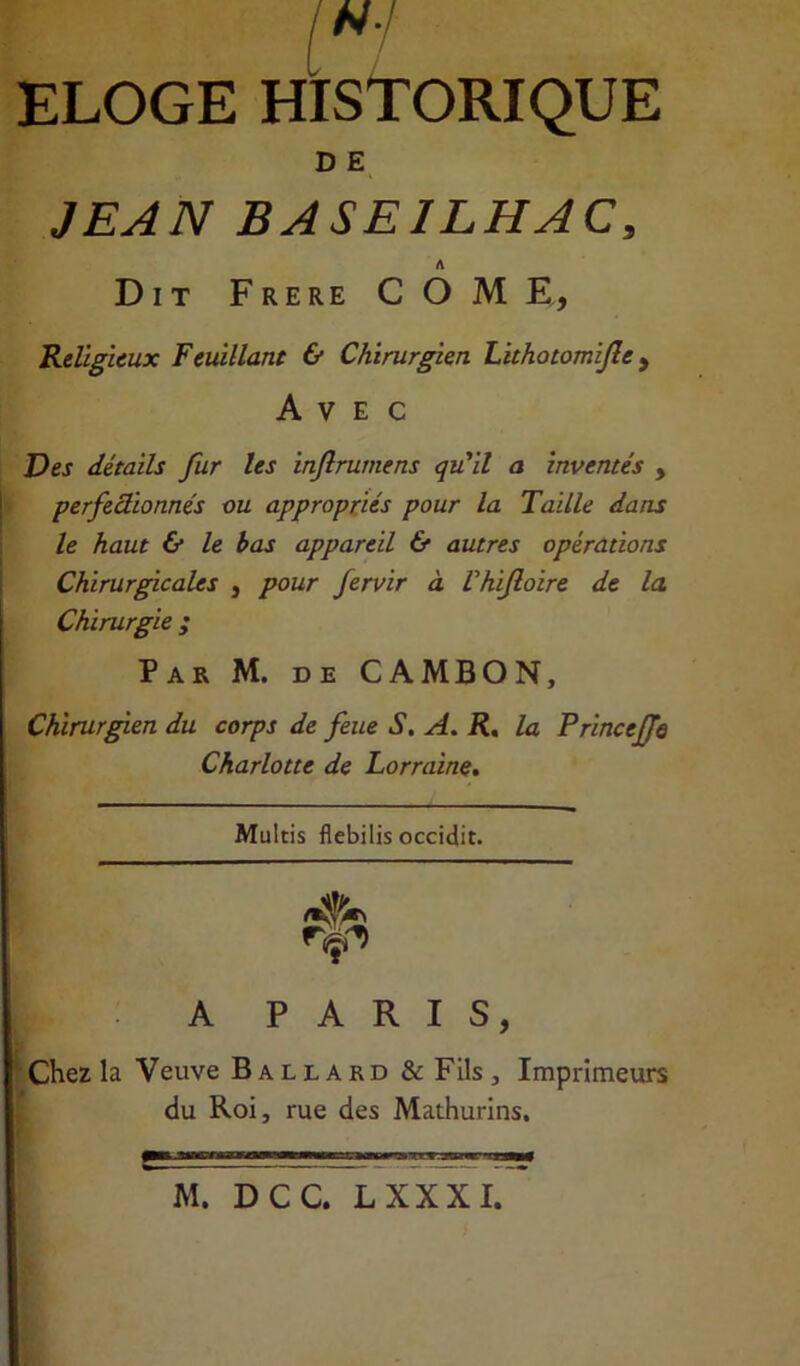 ELOGE HISTORIQUE D E JEAN BASE1LHAC, Dit Frere COME, Religieux Feuillant & Chirurgien Lithotomijle, Avec Des détails fur les injlrumens qu'il a inventés , perfectionnés ou appropriés pour la Taille dans le haut & le bas appareil & autres opérations Chirurgicales , pour fervir à Vhiftoire de la Chirurgie ; Par M. de CA MB O N, Chirurgien du corps de feue S. A. R, la Princeffe Charlotte de Lorraine. Multis flebilis occidit. I A PARIS, Chez la Veuve Ballard & Fils 3 Imprimeurs du Roi, rue des Mathurins. M. DCC. LXXXI.