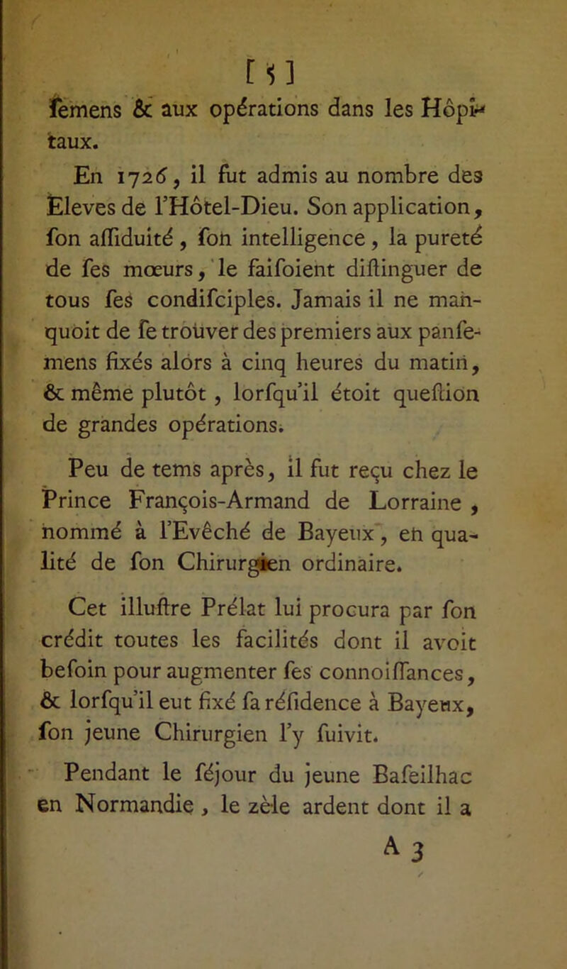femens & aux opérations dans les Hôpn taux. En 1725, il fut admis au nombre des Èlevesde l’Hôtel-Dieu. Son application, fon afliduité , foh intelligence , la pureté de fes mœurs, le faifoient diftinguer de tous fes condifciples. Jamais il ne man- quoit de fe trouver des premiers aux panfe- mens fixés alors à cinq heures du matin, ôt même plutôt , lorfqu il étoit quefiion de grandes opérations. Peu de tems après, il fut reçu chez le Prince François-Armand de Lorraine , nommé à l’Evêché de Bayeux', eh qua- lité de fon Chirurgien ordinaire. Cet illuftre Prélat lui procura par fon crédit toutes les facilités dont il avoit befoin pour augmenter fes connoifiances, & lorfqu’ileut fixé faréfidence à Bayewx, fon jeune Chirurgien l’y fuivit. Pendant le féjour du jeune Bafeilhac en Normandie , le zèle ardent dont il a A 3 /