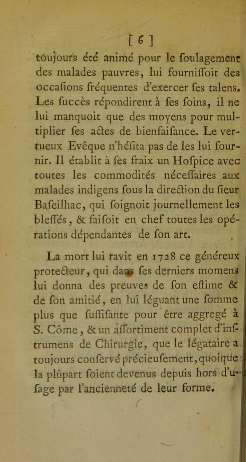 [ G ] toujours été animé pour le foulagement des malades pauvres, lui fourni (Toit des occafions fréquentes d’exercer fes talens. Les fuccès répondirent à fes foins, il ne lui manquoit que des moyens pour mul- tiplier fes actes de bienfaifance. Le ver- tueux Evêque n’héfita pas de les lui four- nir. Il établit à fes fraix un Hofpice avec toutes les commodités néceffaires aux malades indigens fous la direction du fleur Bafeilhac, qui foignoit journellement le9 bleffés, & faifoit en chef toutes les opé- rations dépendantes de fon art. La mort lui ravit en 1728 ce généreux protecteur, qui dans fes derniers momens lui donna des preuves de fon eftime & de fon amitié, en lui léguant une fomme plus que fuffifante pour être aggregé à S. Côme, &un afTortiment complet d’in£ trumens de Chirurgie, que le légataire a toujours confervéprécieufement, quoique la plupart foient devenus depuis hors d’u~ fage par l’ancienneté de leur forme. f jF