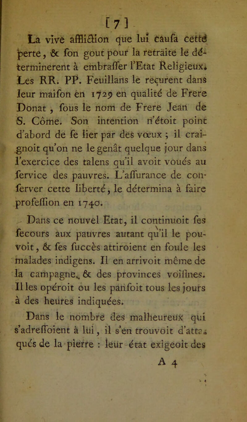 [7] La vive affliftion que lui caufa cetté perte, & fon goût pour la retraite le dé- terminèrent à embralTer l’Etat ReligieuXé Les RR. PP. Feuillans le reçurent dans leur maifon en 1729 en qualité de Frere Donat , fous le nom de Frere Jean de S. Corne. Son intention n’étoit point d’abord de fe lier par des vœux ; il crai- gnoit qu’on ne le gênât quelque jour dans l’exercice des talens qu’il avoit voués au fervice des pauvres. L’affurance de con- ferver cette liberté, le détermina à faire profelfion en 1740. Dans ce nouvel Etat, il continuoit fes \ fecours aux pauvres autant qu’il le pou- voit, & fes fuccès attiroient en foule les malades indigens. Il en arrivoit même de la campagne», & des provinces voifines. Il les opéroit ou les panfoit tous les jours à des heures indiquées. Dans le nombre des malheureux qui s’adrelfoient à lui, il s’en trouvoit d’att?» qués de la pierre : leur état exigeoit des