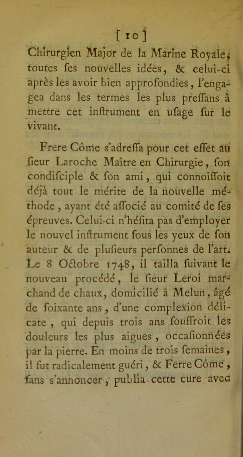 [ 10] Chirurgien Major de la Marine Royale,- toutes fes nouvelles idées, ôc celui-ci après les avoir bien approfondies, l’enga- gea dans les termes les plus preflans à mettre cet infiniment en ufage fur le vivant. Frere Corne s’adreffa pour cet effet au fieur Laroche Maître en Chirurgie, fort condifciple & fon ami, qui connoiffoit déjà tout le mérite de la nouvelle mé- thode , ayant été affocié au comité de fes épreuves. Celui-ci n’héfita pas d’employer le nouvel infiniment fous les yeux de fort auteur & de plufieurs perfonnes de l’art. Le 8 Octobre 1748, il tailla fuivant le nouveau procédé, le fieur Leroi mar- chand de chaux, domicilié à Melun, âgé de foixante ans, d’une complexion déli- cate , qui depuis trois ans fouffroit les douleurs les plus aigues , occafionnées par la pierre. En moins de trois femaines, il fut radicalement guéri, & Ferre Corne , fans s’annoncer, publia cette cure avec