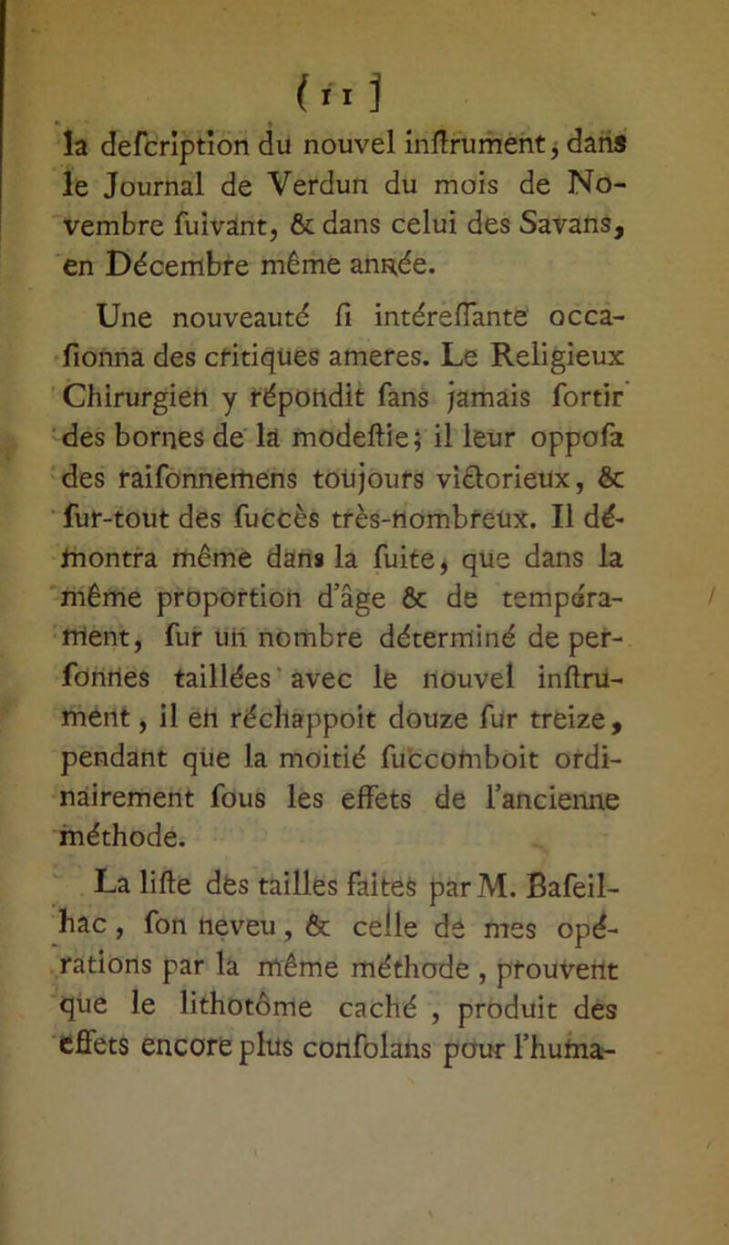la defcription du nouvel infiniment, dans le Journal de Verdun du mois de No- vembre fuivant, & dans celui des Savans, en Décembre même animée. Une nouveauté fi intéreffante occa- fionna des critiques ameres. Le Religieux Chirurgien y répondit fans jamais fortir des bornes de là modeftie; il leur oppofa des raifonnertiens toujours victorieux, ôc fur-tout des fuccès très-nombreux. Il dé- montra même dans la fuite, que dans la même proportion d’âge & de tempéra- ment, fur un nombre déterminé de per- fonnes taillées avec le nouvel infini- ment , il en réchappoit douze fur treize, pendant que la moitié fuccomboit ordi- nairement fous les effets de l’ancienne méthode. La lifte des tailles faites parM. Bafeil- hac, fon neveu, & celle dé mes opé- rations par la même méthode , prouvent que le lithotôme caché , produit des effets encore plus confolans pour l’huma-