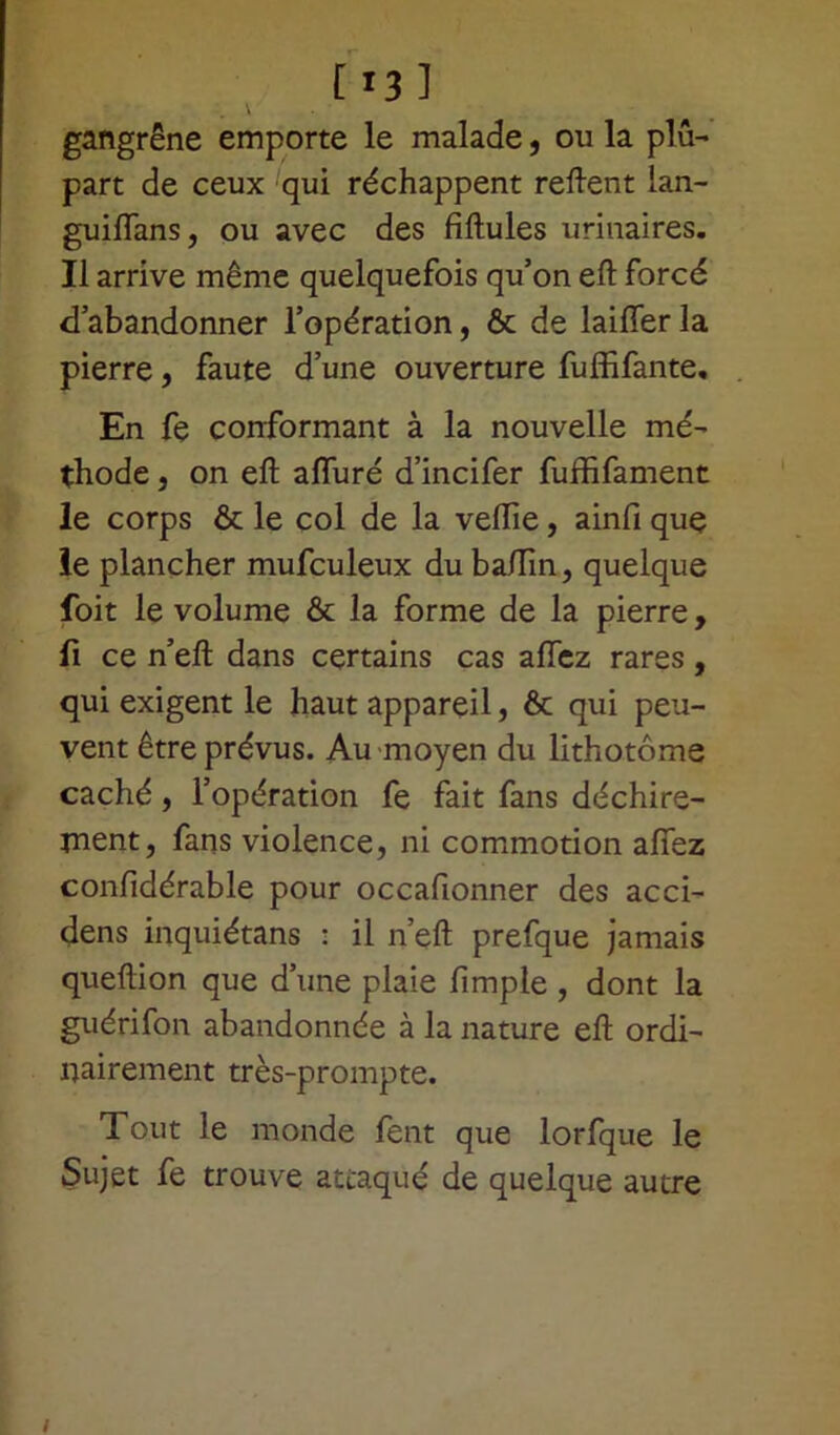 [i3] gangrène emporte le malade, ou la plu- part de ceux qui réchappent relient lan- guilfans, ou avec des fiftules urinaires. Il arrive même quelquefois qu’on efl forcé d’abandonner l’opération, & de laifferla pierre, faute d’une ouverture fuffifante. En fe conformant à la nouvelle mé- thode , on eft alluré d’incifer fufïifament le corps & le col de la veille, ainfi que le plancher mufculeux duba/Tin, quelque foit le volume & la forme de la pierre, fi ce n’ell dans certains cas allez rares, qui exigent le haut appareil, & qui peu- vent être prévus. Au moyen du lithotôme caché, l’opération fe fait fans déchire- ment, fans violence, ni commotion allez confidérable pour occafionner des acci- dens inquiétans : il n’eft prefque jamais quellion que d’une plaie fimple , dont la guérifon abandonnée à la nature ell ordi- nairement très-prompte. Tout le monde fent que lorfque le Sujet fe trouve attaqué de quelque autre