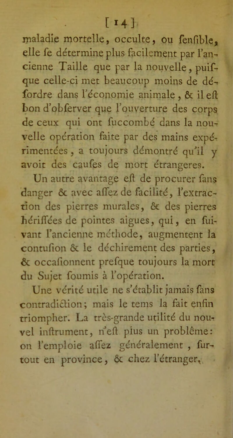 maladie mortelle, occulte, ou fenfible, elle fe détermine plus facilement par l’an- cienne Taille que par la nouvelle, puif- que celle-ci met beaucoup moins de dé-, fordre dans l’économie animale , ôt il eft bon d’obferver que l’ouverture des corps de ceux qui ont fuccombé dans la nou- velle opération faite par des mains expé- rimentées , a toujours démontré qu’il y avoit des caufes de mort étrangères. Un autre avantage eft de procurer fans danger ôc avec aflez de facilité, l’extrac- tion des pierres murales, & des pierres hériftees de pointes aigues, qui, en fui- vant l’ancienne méthode, augmentent la contufion ôc le déchirement des parties, & occafionnent prefque toujours la mort du Sujet fournis à l’opération. Une vérité utile ne s’établit jamais fans contradiction ; mais le tems la fait enfin triompher. La très-grande utilité du nou- vel inftrument, n’eft pius un problème: on l’emploie allez généralement , fur- tout en province, ôc chez l’étranger,