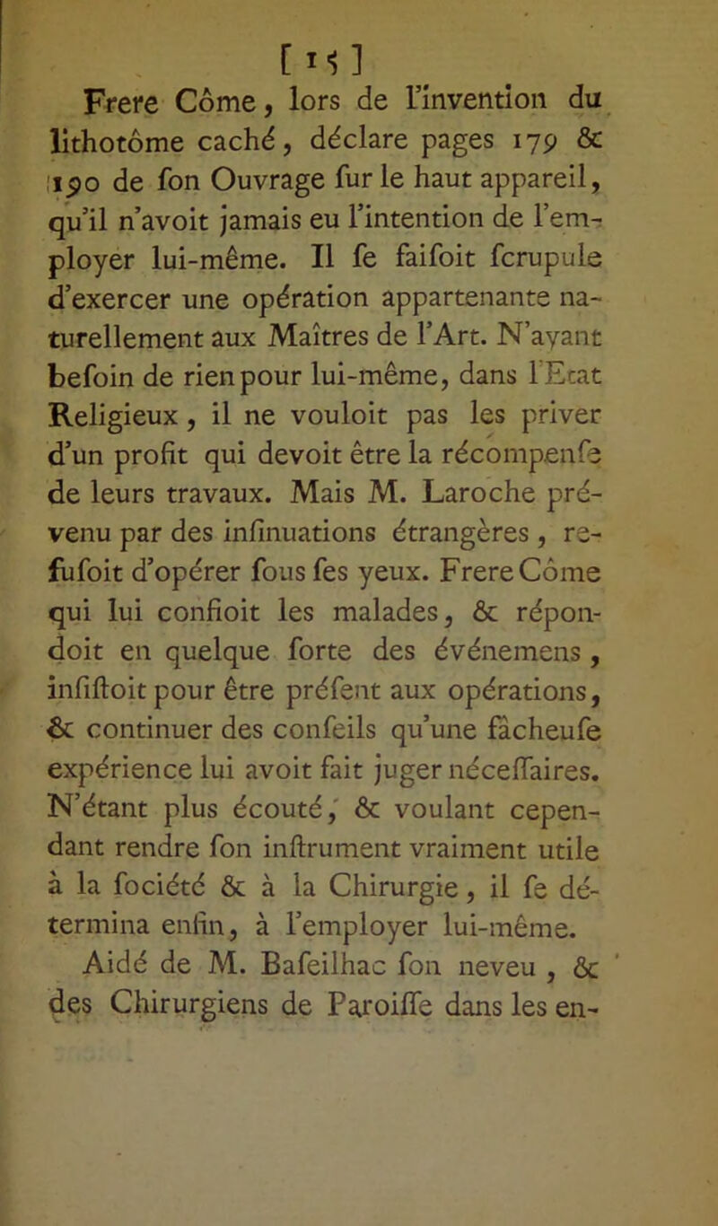 Frere Côme, lors de l’invention du lithotôme caché, déclare pages 179 & 1190 de fon Ouvrage furie haut appareil, qu’il n avoit jamais eu l’intention de l’em- ployer lui-même. Il fe faifoit fcrupule d’exercer une opération appartenante na- turellement aux Maîtres de l’Art. N’ayant befoin de rien pour lui-même, dans l'Etat Religieux , il ne vouloit pas les priver d’un profit qui devoit être la récompenfe de leurs travaux. Mais M. Laroche pré- venu par des infinuations étrangères , re- fufoit d’opérer fousfes yeux. FrereCôme qui lui confioit les malades, & répon- doit en quelque forte des événemens, infiftoit pour être préfent aux opérations, 6c continuer des confeils qu’une fâcheufe expérience lui avoit fait juger néceflaires. N’étant plus écouté, & voulant cepen- dant rendre fon inftrument vraiment utile à la fociété & à la Chirurgie, il fe dé- termina enfin, à l’employer lui-même. Aidé de M. Bafeilhac fon neveu , & des Chirurgiens de Paroilfe dans les en-
