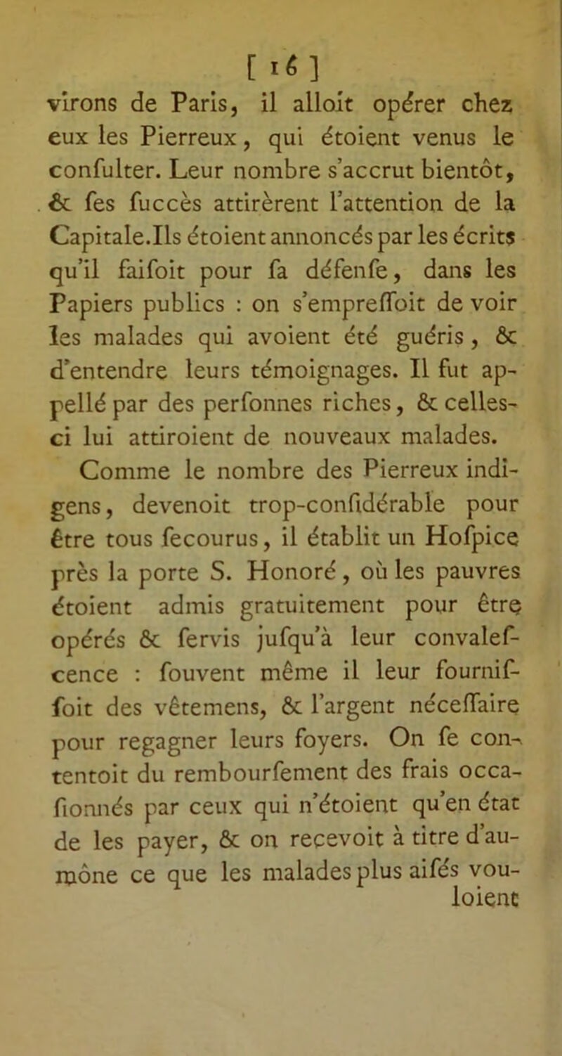 [ lé] virons de Paris, il alloit opérer chez eux les Pierreux, qui étoient venus le confulter. Leur nombre s’accrut bientôt, & Tes fuccès attirèrent l’attention de la Capitale.Ils étoient annoncés par les écrits qu’il faifoit pour fa défenfe, dans les Papiers publics : on s’empreffoit de voir les malades qui avoient été guéris, ôc d’entendre leurs témoignages. Il fut ap- pellé par des perfonnes riches, & celles- ci lui attiroient de nouveaux malades. Comme le nombre des Pierreux indi- gens, devenoit trop-confidérable pour être tous fecourus, il établit un Hofpice près la porte S. Honoré, où les pauvres étoient admis gratuitement pour êtrç opérés & fervis jufqu’à leur convalef- cence : fouvent même il leur fournif- foit des vêtemens, & l’argent néceffaire pour regagner leurs foyers. On fe con- tentoit du rembourfement des frais occa- fionnés par ceux qui n’étoient qu’en état de les payer, & on recevoit à titre d’au- mône ce que les malades plus aifés vou- loienc