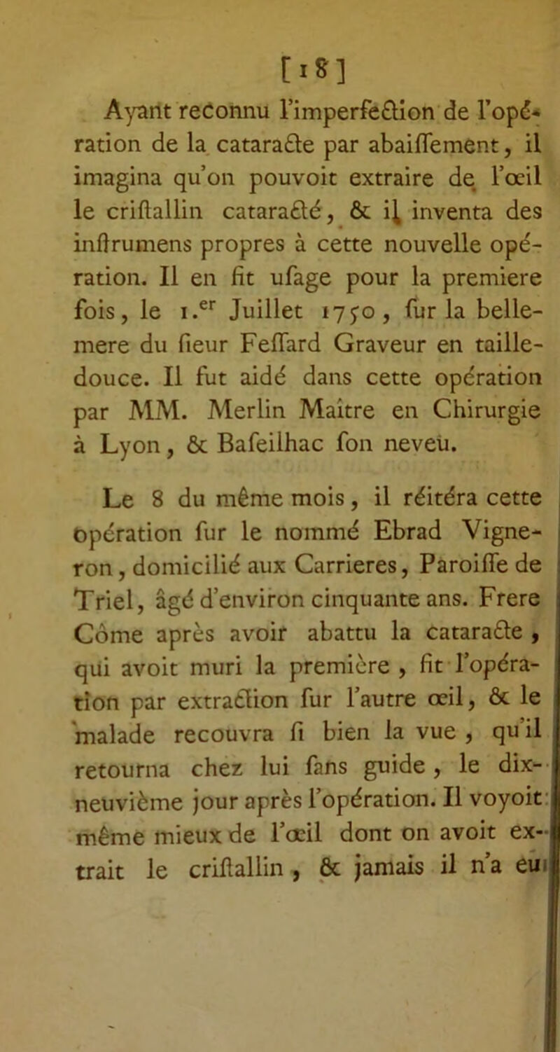 [■*] Ayant reconnu l’imperfèôion de l'opé- ration de la cataracte par abaiflement, il imagina qu’on pouvoir extraire de l’ocil le criftallin catara&é, & i^ inventa des inftrumens propres à cette nouvelle opé- ration. Il en fit ufage pour la première fois, le i.er Juillet i7yo, fur la belle- mere du fieur Fefiard Graveur en taille- douce. Il fut aidé dans cette opération par MM. Merlin Maitre en Chirurgie à Lyon, ôt Bafeilhac fon neveii. Le 8 du même mois, il réitéra cette Opération fur le nommé Ebrad Vigne- ron , domicilié aux Carrières, Paroifle de Triel, âgé d’environ cinquante ans. Frere Corne après avoir abattu la cataraêle , qui avoit mûri la première , fit l’opéra- tion par extraction fur l’autre œil, & le malade recouvra fi bien la vue , qu il retourna chez lui fans guide, le dix- neuvième jour après l’opération. Il voyoit même mieux de l’œil dont on avoit ex- trait le criftallin , & jamais il n’a eu