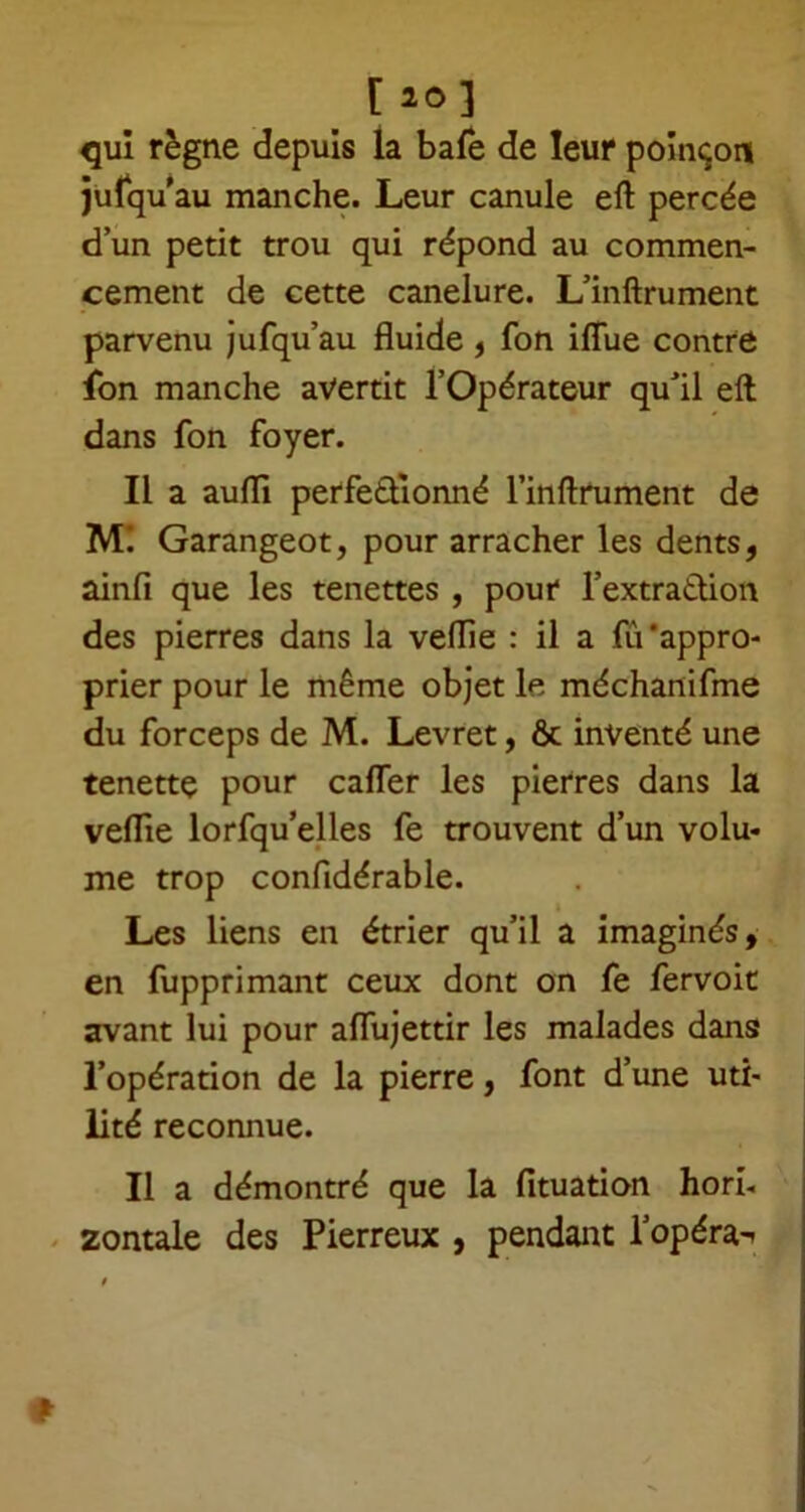 [ 2° ] qui règne depuis la baie de leur poinçon jufqu au manche. Leur canule eft percée d’un petit trou qui répond au commen- cement de cette canelure. L’inftrument parvenu jufqu’au fluide , fon iffue contre fon manche avertit l’Opérateur qu’il eft dans fon foyer. Il a aufli perfectionné l’inftrument de Ml Garangeot, pour arracher les dents, ainfi que les tenettes , pour l’extra&ion des pierres dans la veflie : il a fit'appro- prier pour le même objet le méchanifme du forceps de M. Levret, & inventé une tenette pour cafter les pierres dans la veflie lorfqu’elles fe trouvent d’un volu- me trop confidérable. Les liens en étrier qu’il a imaginés, en fupprimant ceux dont on fe fervoit avant lui pour aftujettir les malades dans l’opération de la pierre, font d’une uti- lité reconnue. Il a démontré que la fituation hori- zontale des Pierreux , pendant l’opéra-