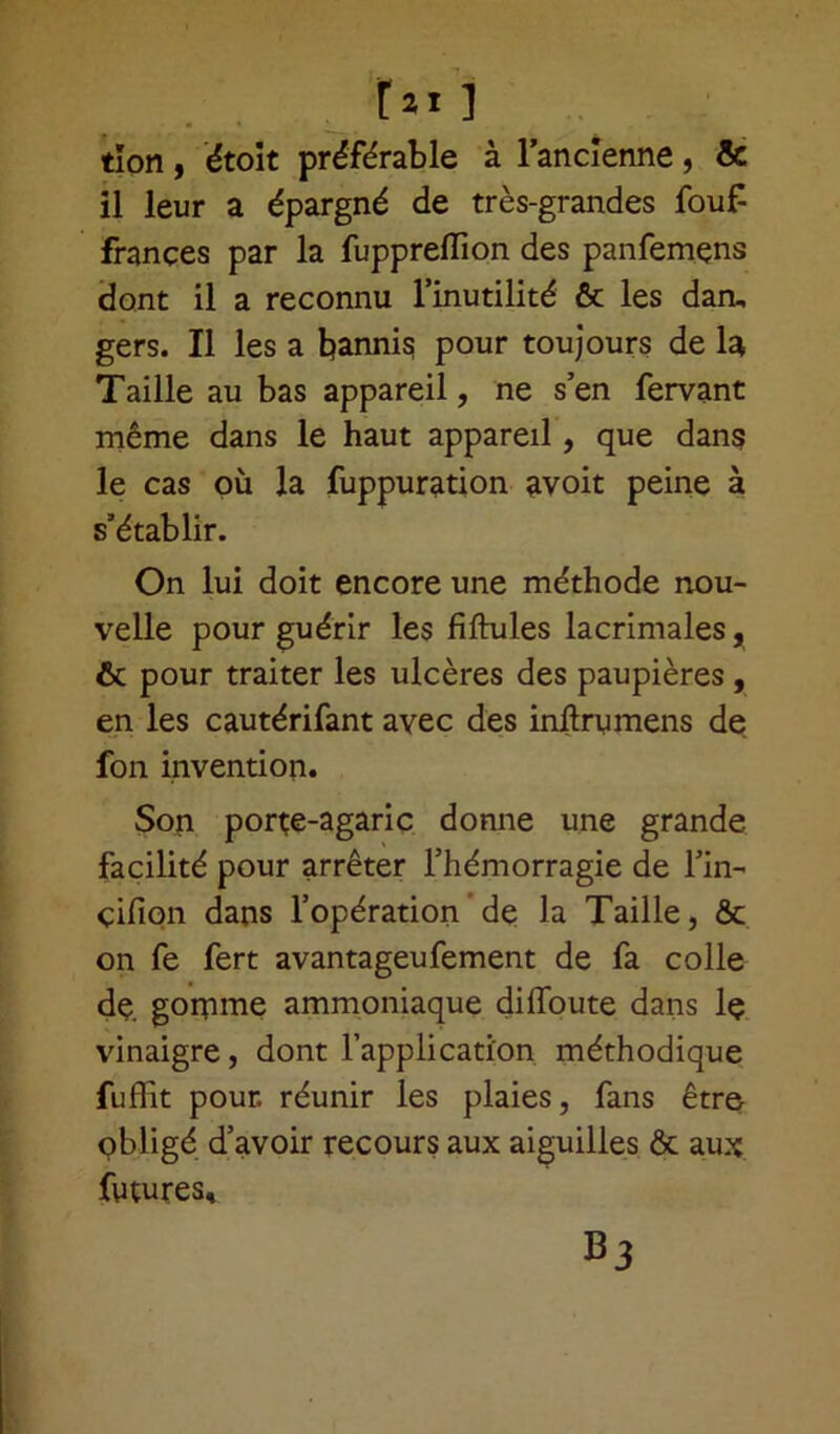 tïon, étoit préférable à l’ancienne, & il leur a épargné de très-grandes fouf françes par la fuppreflion des panfemçns dont il a reconnu l’inutilité & les dan, gers. Il les a bannis pour toujours de la Taille au bas appareil, ne s’en fervant même dans le haut appareil, que dans le cas où la fuppuration avoit peine à s’établir. On lui doit encore une méthode nou- velle pour guérir les fiftules lacrimales, & pour traiter les ulcères des paupières , en les cautérifant avec des inftrumens de fon invention. Son porte-agaric donne une grande facilité pour arrêter l’hémorragie de l’in- çifion dans l’opération de la Taille, & on fe fert avantageufement de fa colle de. gomme ammoniaque diffoute dans le vinaigre, dont l’application méthodique fuffit pour, réunir les plaies, fans être obligé d’avoir recours aux aiguilles ôt aux futures.