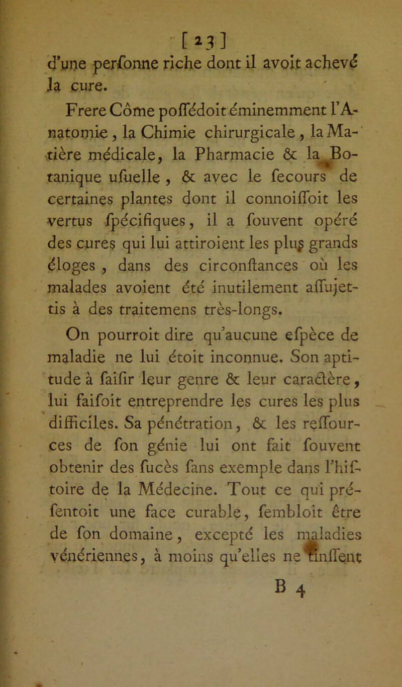 [23] d’une perfonne riche dont il avoit achevé la cure. Frere Côme poffédoit éminemment l’A- natomie , la Chimie chirurgicale , la Ma- tière médicale, la Pharmacie & k Bo- tanique ufuelle , & avec le fecours de certaines plantes dont il connoiffoit les vertus fpécifiques, il a fouvent opéré des cures qui lui attiraient les plu$ grands éloges , dans des circonftances où les malades avoient été inutilement aflùjet- tis à des traitemens très-longs. On pourroit dire qu’aucune efpèce de maladie ne lui étoit inconnue. Son apti- tude à faifir leur genre & leur caradlère, lui faifoit entreprendre les cures les plus difficiles. Sa pénétration, & les reffiour- ces de fon génie lui ont fait fouvent obtenir des fucès fans exemple dans l’hif- toire de la Médecine. Tout ce qui pré- fentoit une face curable, fembloit être de fon domaine, excepté les maladies vénériennes, à moins qu’elles ne nnffient B 4