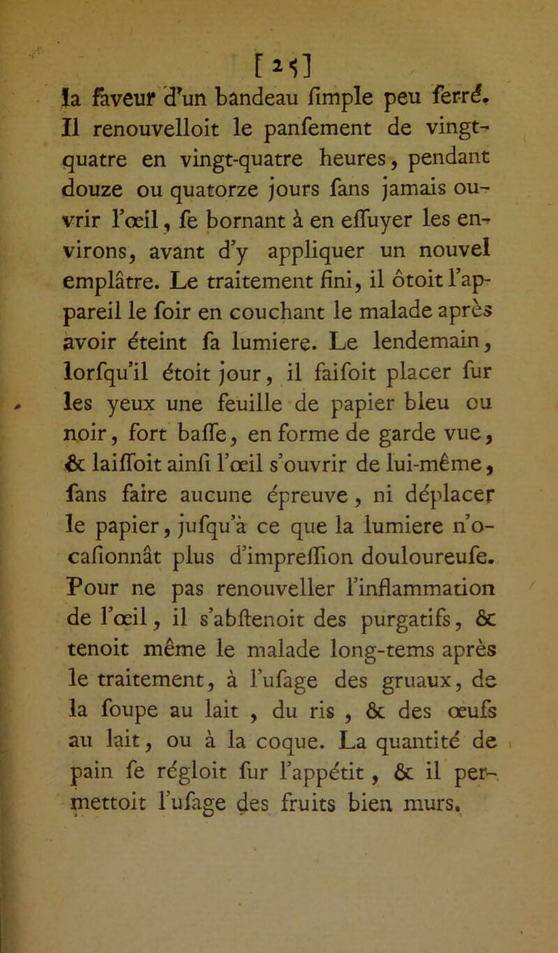 !a faveur d’un bandeau fimple peu ferré. Il renouvelloit le panfement de vingt- quatre en vingt-quatre heures, pendant douze ou quatorze jours fans jamais ou- vrir l’œil, fe bornant à en efluyer les en- virons, avant d’y appliquer un nouvel emplâtre. Le traitement fini, il ôtoit l’ap- pareil le foir en couchant le malade après avoir éteint fa lumière. Le lendemain, lorfqu’il étoit jour, il faifoit placer fur les yeux une feuille de papier bleu ou noir, fort balfe, en forme de garde vue, & laiffoit ainfi l’œil s’ouvrir de lui-même, fans faire aucune épreuve, ni déplacer le papier, jufqu’à ce que la lumière n’o- cafionnât plus d’imprelfion douloureufe. Pour ne pas renouveller l’inflammation de l’œil, il s’abftenoit des purgatifs, & tenoit même le malade long-tems après le traitement, à l'ufage des gruaux, de la foupe au lait , du ris , ôt des œufs au lait, ou à la coque. La quantité de pain fe régloit fur l’appétit, ôt il per- mettoit l’ufage des fruits bien murs.