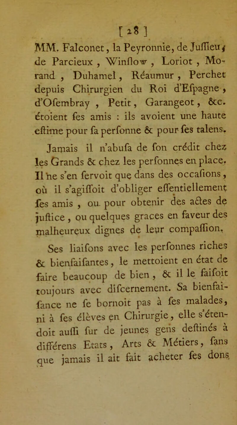 [a8] MM. Falconet, la Peyronnie, de Juffieu^ de Parcieux , 'Winflow , Loriot , Mo- rand , Duhamel, Réaumur , Perchet depuis Chirurgien du Roi d’Efpagne , d’Ofembray , Petit, Garangeot, ôte. étoient fes amis : ils avoient une haute eftime pour fa perfonne ôt pour fes talens. Jamais il nabufa de fon crédit chez les Grands ôt chez les perfonnes en place. Il ne s’en fervoit que dans des occafions, où il s’agifloit d’obliger eflentiellement fes amis , ou. pour obtenir des a£tes de juflice j ou quelques grâces en faveur des malheureux dignes de leyr compaflion. Ses liaifons avec les perfonnes riches & bienfaifantes, le mettoient en état de faire beaucoup de bien , ôt il le faifoit toujours avec difcernement. Sa bienfai- fance ne fe bornoit pas à fes malades, ni à fes élèves en Chirurgie, elle s’éten- doit auifi fur de jeunes, gens deftinés a différens Etats, Arts & Métiers, fans que jamais il ait fait acheter fes dons