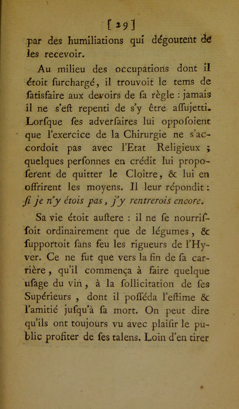 [*s>] par des humiliations qui dégoûtent d€ les recevoir. Au milieu des occupations dont il étoit furchargé, il trouvoit le tems de fatisfaire aux devoirs de fa règle : jamais il ne s’eft repenti de s’y être affujetti. Lorfque fes adverfaires lui oppofoient ' que l’exercice de la Chirurgie ne s’ac- cordoit pas avec l’Etat Religieux ; quelques perfonnes en crédit lui propo- sèrent de quitter le Cloître, & lui en offrirent les moyens. Il leur répondit : Ji Je n*y étols Pas > fi y rentrerois encore. Sa vie étoit auftere : il ne fe nourrif- foit ordinairement que de légumes , & fupportoit fans feu les rigueurs de l’Hy- ver. Ce ne fut que vers la fin de fa car- rière , qu’il commença à faire quelque ufage du vin, à la follicitation de fes Supérieurs , dont il pofféda Feflime ôc l’amitié jufqu’à fa mort. On peut dire qu’ils ont toujours vu avec plaifir le pu- blic profiter de fes talens. Loin d’en tirer