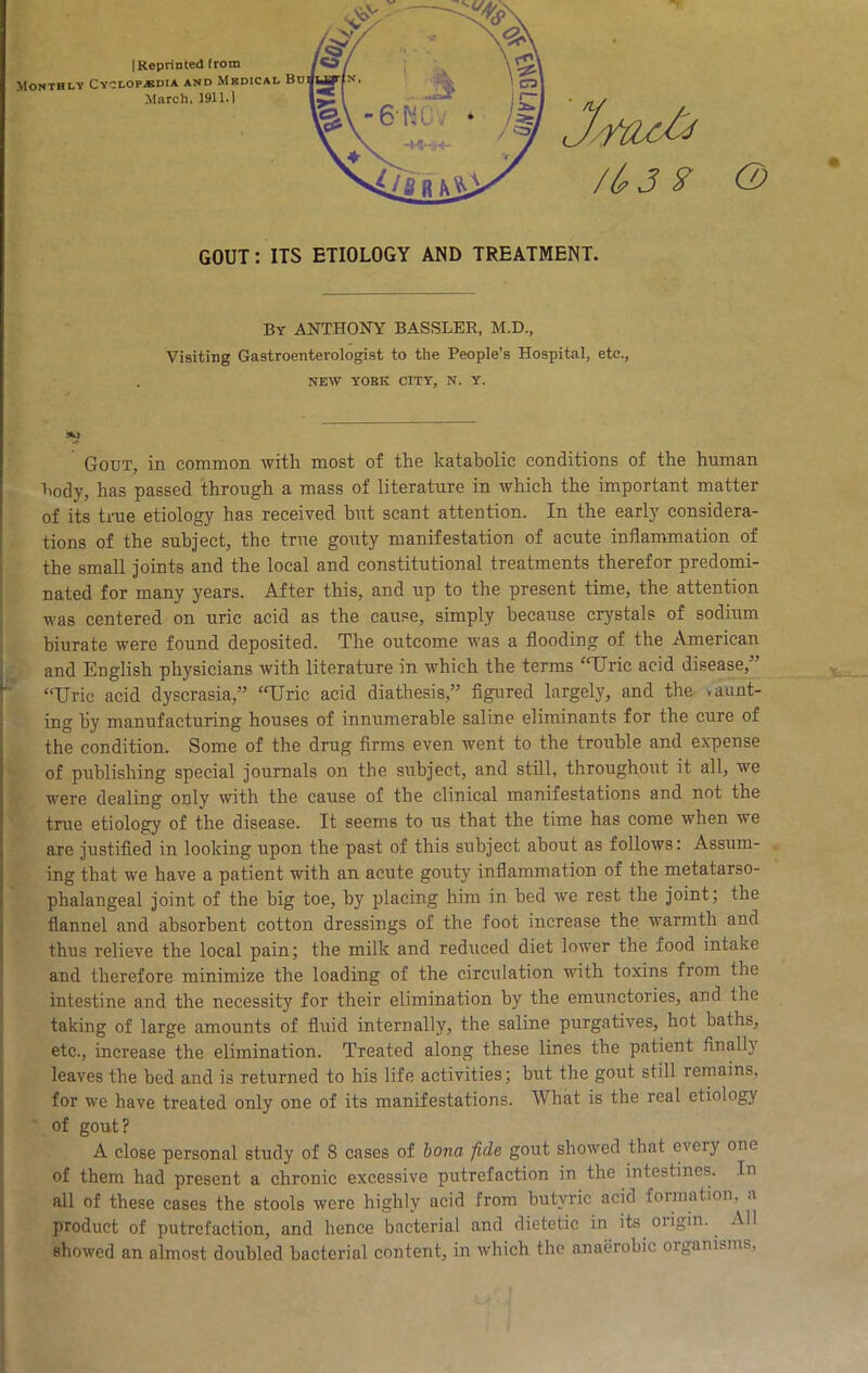 (2) GOUT: ITS ETIOLOGY AND TREATMENT. By ANTHONY BASSLER, M.D., Visiting Gastroenterologist to the People’s Hospital, etc., NEW YOBK CITY, N. Y. Gout, in common with most of the katabolic conditions of the human body, has passed through a mass of literature in which the important matter of its true etiology has received hut scant attention. In the early considera- tions of the subject, the true gouty manifestation of acute inflammation of the small joints and the local and constitutional treatments therefor predomi- nated for many years. After this, and up to the present time, the attention was centered on uric acid as the cause, simply because crystals of sodium biurate were found deposited. The outcome was a flooding of the American . • and English physicians with literature in which the terms “Uric acid disease,” ^ “Uric acid dyscrasia,” “Uric acid diathesis,” flgured largely, and the vaunt- ing by manufacturing houses of innumerable saline eliminants for the cure of the condition. Some of the drug firms even went to the trouble and expense V of publishing special journals on the subject, and still, throughout it all, we were dealing only with the cause of the clinical manifestations and not the true etiology of the disease. It seems to us that the time has come when we are justified in looking upon the past of this subject about as follows: Assum- ing that we have a patient with an acute gouty inflammation of the metatarso- phalangeal joint of the big toe, by placing him in bed we rest the joint; the flannel and absorbent cotton dressings of the foot increase the warmth and thus relieve the local pain; the milk and reduced diet lower the food intake and therefore minimize the loading of the circulation with toxins from the intestine and the necessity for their elimination by the emunctories, and the taking of large amounts of fluid internally, the saline purgatives, hot baths, etc., increase the elimination. Treated along these lines the patient finall}’ leaves the bed and is returned to his life activities; but the gout still remains, for we have treated only one of its manifestations. What is the real etiology of gout? A close personal study of 8 cases of bona fide gout showed that every one of them had present a chronic excessive putrefaction in the intestines. In all of these cases the stools were highly acid from butyric acid formation, a product of putrefaction, and hence bacterial and dietetic in its origin. All showed an almost doubled bacterial content, in which the anaerobic organisms.