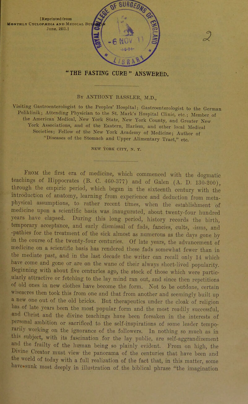 By ANTHONY BASSLEE, M.D., Visiting Gastroenterologist to the Peoples’ Hospital; Gastroenterologist to the German Poliklinik; Attending Physician to the St. Mark’s Hospital Clinic, etc.; Member of the American Medical, New York State, New York County, and Greater New York Associations, and of the Eastern, Harlem, and other local Medical Societies; Fellow of the New York Academy of Medicine; Author of “Diseases of the Stomach and Upper Alimentary Tract,” etc. NEW tOBK CITY, N. Y. From the first era of medicine, which commenced with the dogmatic teachings of Hippocrates (B. C. 460-377) and of Galen (A. D. 130*-200), through the empiric period, which began in the sixteenth century with the introduction of anatomy, learning from experience and deduction from meta- physical assumptions, to rather recent titaes, when the establishment of medicine upon a scientific basis was inaugurated, about twenty-four hundred years have elapsed. During this long period, history records the birth, temporary acceptance, and early dismissal of fads, fancies, cults, -isms, and -pathies for the treatment of the sick almost as numerous as the da}'s gone by in the com-se of the twenty-four centuries. Of late years, the advancement of medicine on a scientific basis has rendered these fads somewhat fewer than in the mediate past, and in the last decade the writer can recall only 14 whicli have come and gone or are on the wane of their always short-lived popularity. Beginning with about five centuries ago, the stock of those which were partic- ularly attractive or fetching to the lay mind ran out, and since then repetitions of old ones in new clothes have become the form. Not to be outdone, certain wiseacres then took this from one and that from another and seemingly built up a new one out of the old bricks. But therapeutics under the cloak of religion has of late 3fears been the most popular form and the most readily successful, and Christ and the divine teachings have been forsaken in the intei’ests of personal ambition or sacrificed to the self-inspirations of some leader tempo- rarily working on the ignorance of the followers. In nothing so much as in this subject, with its fascination for the lay public, are self-aggrandizement and the frailty of the human being so plainly evident. From on high, the Divine Creator must view the panorama of the centuries that have been and the world of today with a full realization of the fact that, in this matter, some have«sunk most cleeply in illustration of the biblical phrase “the imagination