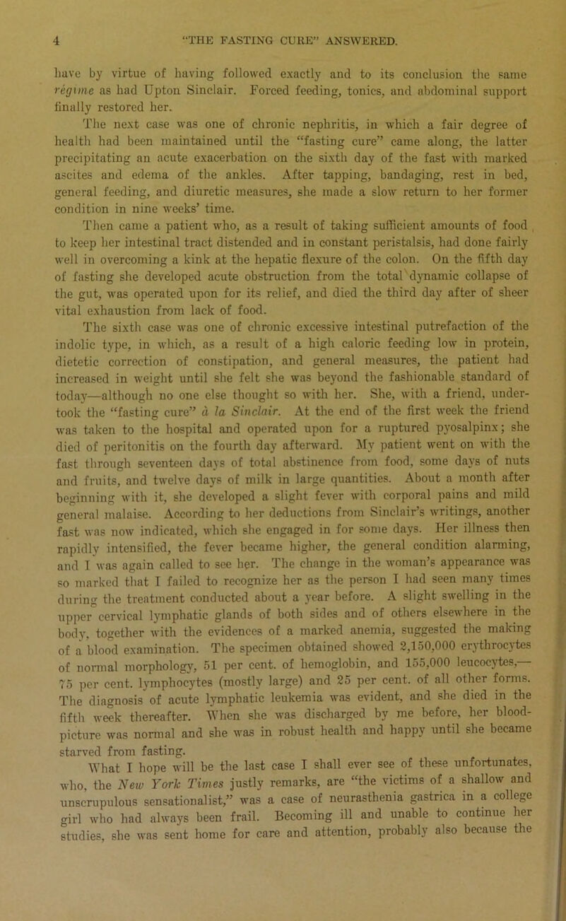 Imve by virtue of having followed e.xactly and to its conclusion the same regime as had Upton Sinclair. Forced feeding, tonics, and abdominal support finally restored her. Tlie ne.xt case was one of chronic nephritis, in which a fair degree of health had been maintained until the “fasting cure” came along, the latter precipitating an acute exacerbation on the sixth day of the fast with marked ascites and edema of the ankles. After tapping, bandaging, rest in bed, general feeding, and diuretic measures, she made a slow return to her former condition in nine weeks’ time. Then came a patient who, as a result of taking sufficient amounts of food to keep her intestinal tract distended and in constant peristalsis, had done fairly well in overcoming a kink at the hepatic fle.xure of the colon. On the fifth day of fasting she developed acute obstruction from the total'dynamic collapse of the gut, was operated upon for its relief, and died the third day after of sheer vital exhaustion from lack of food. The sixth case was one of chronic e.xcessive intestinal putrefaction of the indolic type, in which, as a result of a high caloric feeding low in protein, dietetic correction of constipation, and general measures, the patient had increased in weight until she felt she w'as beyond the fashionable standard of today—although no one else thought so with her. She, with a friend, under- took the “fasting cure” a la Sinclair. At the end of the first week the friend was taken to the hospital and operated upon for a ruptured pyosalpinx; she died of peritonitis on the fourth day afterward, ^ly patient went on with the fast through seventeen days of total abstinence from food, some days of nuts and fruits, and twelve days of milk in large quantities. About a month after beginning with it, she developed a slight fever with corporal pains and mild general malaise. According to her deductions from Sinclair’s writings, another fast was now indicated, which she engaged in for some days. Her illness then rapidly intensified, the fever became higher, the general condition alarming, and 1 was again called to see her. The change in the woman’s appearance was so marked that I failed to recognize her as the person I had seen many limes during the treatment conducted about a year before. A slight swelling in the upper cervical lymphatic glands of both sides and of others elsewhere in the body, together with the evidences of a marked anemia, suggested the making of a blood examination. The specimen obtained showed 2,150,000 erythrocytes of normal morphology, 51 per cent, of hemoglobin, and 155,000 leucocytes,— 75 per cent, lymphocytes (mostly large) and 25 per cent, of all other forms. The diagnosis of acute lymphatic leukemia was evident, and she died in the fifth week thereafter. When she was discharged by me before, her blood- picture was normal and she was in robust health and happy until she became starved from fasting. What I hope will be the last case I shall ever see of these unfortunates, who, the New York Times justly remarks, are “the victims of a shallow and unscrupulous sensationalist,” was a case of neurasthenia gastrica in a college girl who had always been frail. Becoming ill and unable to continue her studies, she was sent home for care and attention, probably also because the