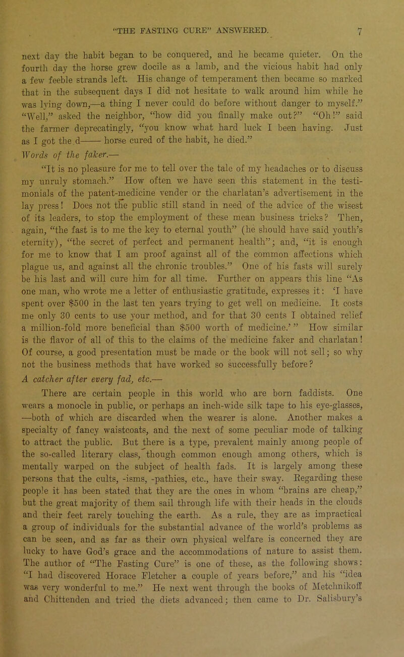 next clay the habit began, to be conquered, and he became quieter. On the fourth day the horse grew docile as a lamb, and the vicious habit had only a few feeble strands left. His change of temperament then became so marked that in the subsequent days I did not hesitate to walk around him while he was lying down,—a thing I never could do before without danger to myself.” “Well,” asked tlie neighbor, ‘Tiow did you finally make out?” “Oh!” said the farmer deprecatingly, “you know what hard luck I been having. Just as I got the.d horse cured of the habit, he died.” iro/’ds of the faker.— “It is no pleasure for me to tell over the tale of my headaches or to discuss my unruly stomach.” How often we have seen this statement in the testi- monials of the patent-medicine vender or the charlatan’s advertisement in the lay press! Does not the public still stand in need of the advice of the wisest of its leaders, to stop the employment of these mean business tricks? Then, again, “the fast is to me the key to eternal youth” (he should have said youth’s eternity), “the secret of perfect and permanent health”; and, “it is enough for me to Icnow that I am proof against all of the common affections which plague us, and against all the chronic troubles.” One of his fasts will surely be his last and will cure him for all time. Further on appears this line “As one man, who wrote me a letter of enthusiastic gratitude, expresses it: T have spent over $500 in the last ten years trying to get well on medicine. It costs me only 30 cents to use your method, and for that 30 cents I obtained relief a million-fold more beneficial than $500 worth of medicine.’ ” How similar is the fiavor of all of this to the claims of the medicine faker and charlatan! Of course, a good presentation must be made or the book will not sell; so why not the business methods that have worked so successfully before? A catcher after every fad, etc.— There are certain people in this world who are born faddists. One wears a monocle in public, or perhaps an inch-wide silk tape to his eye-glasses, —both of which are discarded when the wearer is alone. Another malces a specialty of fancy waistcoats, and the next of some peculiar mode of talking to attract the public. But there is a type, prevalent mainly among people of the so-called literary class, though common enough among others, which is mentally warped on the subject of health fads. It is largely among these persons that the cults, -isms, -pathies, etc., have their sway. Eegarding these people it has been stated that they are the ones in whom ‘Trains are cheap,” but the great majority of them sail through life with their heads in the clouds and their feet rarely touching the earth. As a rule, they are as impractical a group of individuals for the substantial advance of the world’s problems as can be seen, and as far as their own physical welfare is concerned tliey are lucky to have God’s grace and the accommodations of nature to assist them. The author of “The Fasting Cure” is one of these, as the following shows: “I had discovered Horace Fletcher a couple of years before,” and his “idea was very wonderful to me.” He next went tlirough the books of Metchnikoff and Chittenden and tried the diets advanced; then came to Dr. Salisbury’s