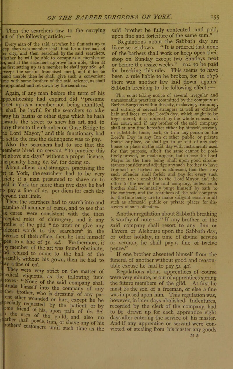 OF THE BARBER-SVRGEONS OF YORK. Then the searchers saw to the carrying lilt of the following article:— Every man of the said art when he first sets up to eep shop as a member shall first be a freeman of le city, and then searched by the said searchers, ’hether he will be able to occupy as a member or 0, and if the searchers approve him able, then at le first setting up as a member he shall pay iSr. 4^. ;xcept the sons of franchised men), and if he be (und unable then he shall give such a convenient me with some brother of the said science, as shall e appointed and set down by tlie searchers. Agab, if any man before the term of his ^prenticeship had expired did “presume ) set up as a member not being admitted, shall be lawful for the searchers to take way his basins or other signs which he hath jwards the street to shew his art, and to irry them to the chamber on Ouse Bridge to le Lord Mayor,” and this functionary had ) settle the fine the delinquent was to pay. Also the searchers had to see that tlie lembers hired no servant “ to practice this rt above six days” without a proper license, le penalty being 6j. Zd. for doing so. About aliens and strangers practising the rt in York, the searchers had to be very xict; if a man presumed to shave or to eat in York for more than five days he had ) pay a fine of 2j. per diem for each day eyond that limit. Then the searchers had to search into and 'camine all manner of cures, and to see that le cures were consistent with tlie then xepted rules of chirurgery, and if any rother of the gild “ do utter or give any idecent words to the searchers” in the icercise of their office, then he laid himself [)en to a fine of 3^. i^d. Furthermore, if ly member of the art was found obstinate, id refused to come to the hall of the ssembly without his gown, then he had to ay a fine of 6(/. They were very strict on the matter icdical etiquette, as the following ite roves: “None of the said company sh; ■ ' ™de himself into the company of ai who is dressing of any p wounded or hurt, except he 1 imp (■ hy the patient or 1 ime friend of his, upon pain of 6x. 8 customers until sucli time as t IS5 said brother be fully contented and paid, upon fine and forfeiture of the same sum.” Regulations about the Sabbath day are likewise set down. “ It is ordered that none of the barbers shall work or keep open their shop on Sunday except two Sundays next or before the assize weeks.” los. to be paid for breaking this rule. This seems to have been a rule liable to be broken, for in 1676 there was another law laid down agains Sabbath breaking to the following effect:— This court taking notice of several irregular and unreasonable practices committed by the company of Barber-Surgeons within this city, in shaving, trimming, and cutting of several strangers as well as citizens’ hair and faces on the Lord’s day, which ought to be kept sacred, it is ordered by the whole consent of this court, and if any brother of the said company shall at any time hereafter either by himself, servant, or substitute, tonse, barb, or trim any person on the Lord’s Day in any Inn or other public or private house or place, or shall go in or out of any such house or place on the said day with instruments used for that purpose, albeit the same cannot be posi- tively proved, or made appear, but in case the Lord Mayor for the time being shall upon good circum- stances consider and adjudge any such brother to have trimmed or barbed as is aforesaid, that then any such offender shall forfeit and pay for eveiy such offence lor. : one-half to the Lord Mayor, .md the other to the use of the said company, unless such brother shall voluntarily purge himself by oath to the contrary, and the searchers of the said company for the time being are to make diligent search in all such as aforesaid public or private places for dis- covery of such offenders. Another regulation about Sabbath breaking is worthy of note :—“ If any brother of the said company shall resort to any Inn or Tavern or Alehouse upon the Sabbath day, or other holiday, in time of divine service or sermon, he shall pay a fine of twelve pence.” If one brother absented himself from the funeral of another without good and reason- able excuse he had to pay 3J. 4d. Regulations about apprentices of course were very minute, as out of apprentices sprang the future members of the gild. At first he must be the son of a freeman, or else a fine was imposed upon him. This regulation was, however, in later days abolished. Indentures, recorded by the clerk of the company, had to be drawn up for each apprentice eight days after entering the service of his master. And if any apprentice or servant were con- victed of stealing from his master any goods M 2