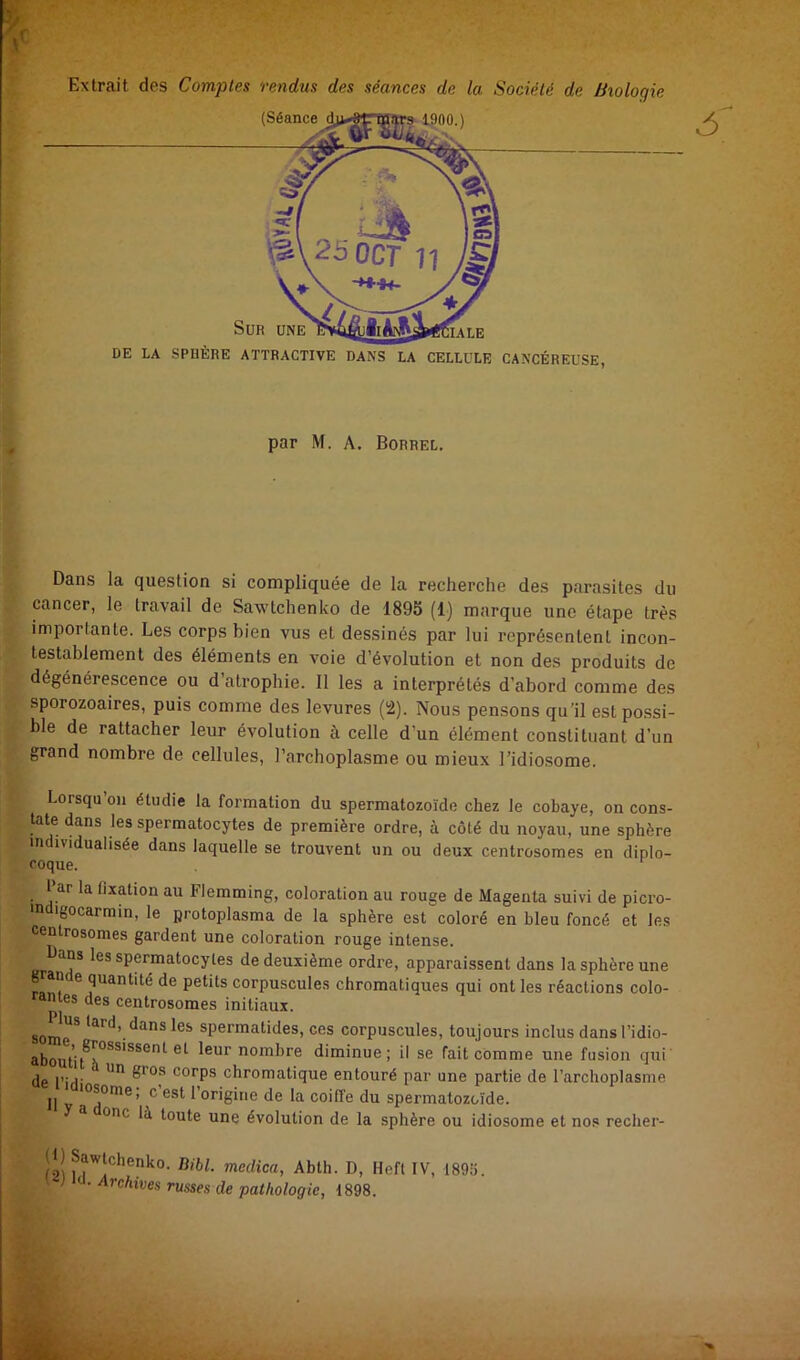 Extrait des Comptes rendus des séances de la Société de Biologie (Séance Sur une làtA DE LA SPHÈRE ATTRACTIVE DANS LA CELLULE CANCÉREUSE, f par M. A. Borrel. B' B Dans la question si compliquée de la recherche des parasites du K cancer, le travail de Saxv'tchenko de 1895 (1) marque une étape très imporlante. Les corps bien vus et dessinés par lui représentent incon- testablement des éléments en voie d’évolution et non des produits de dégénérescence ou d’atrophie. Il les a interprétés d’abord comme des sporozoaires, puis comme des levures (2). Nous pensons qu'il est possi- ble de rattacher leur évolution à celle d’un élément constituant d’un grand nombre de cellules, l’archoplasme ou mieux Tidiosome. Lorsqu’on étudie la formation du spermatozoïde chez le cobaye, on cons- tate dans les spermatocytes de première ordre, à côté du noyau, une sphère individualisée dans laquelle se trouvent un ou deux centrosomes en diplo- coque. l’ar la fixation au Flemming, coloration au rouge de Magenta suivi de picro- indigocarmin, le protoplasma de la sphère est coloré en bleu foncé et les centrosomes gardent une coloration rouge intense. Dans les spermatocytes de deuxième ordi’e, apparaissent dans la sphère une g amie quantité de petits corpuscules chromatiques qui ont les réactions colo- rantes des centrosomes initiaux. som^e^ *^rd, dans les spermatides, ces corpuscules, toujours inclus dansl’idio- aboutif^°^*'***^*^ nombre diminue; il se fait comme une fusion qui' de rifU corps chromatique entouré par une partie de l’archoplasme Il V l’origine de la coiffe du spermatozoïde. One là toute une évolution de la sphère ou idiosome et nos recher- fai Abth. D, Heft IV, 1895. ' ’ russes de pathologie, 1898.