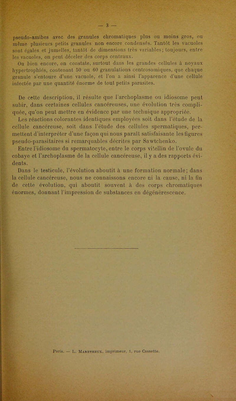 pseudo-amibes avec des granules chromatiques plus ou moins gros, ou même plusieurs petits granules non encore condensés. Tantôt les vacuoles sont égales et jumelles, tantôt de dimensions très variables; loujoui's, entre les vacuoles, on peut déceler des corps centraux. Ou bien encore, on constate, surtout dans les grandes cellules à noyaux hypertrophiés, contenant bO ou 60 granulations centrosoiniques, que chaque granule s’entoure d’une vacuole, et l’on a ainsi l’apparence d’une cellule infectée par une quantité énorme de tout petits parasites. De cette description, il résulte que l’archoplasme ou idiosome peut subir, dans certaines cellules cancéreuses, une évolution très compli- quée, qu’on peut mettre en évidence par une technique appropriée. Les réactions colorantes identiques employées soit dans l’étude de la cellule cancéreuse, soit dans l’étude des cellules spermatiques, per- mettent d’interpréter d’une façon qui nous paraît satisfaisante les figures pseudo-parasitaires si remarquables décrites par Sawtchenko. Entre l'idiosome du spermatocyte, entre le corps vitellin de l’ovule du cobaye et l’archoplasme de la cellule cancéreuse, il y a des rapports évi- dents. Dans le testicule, l’évolution aboutit à une formation normale; dans la cellule cancéreuse, nous ne connaissons encore ni la cause, ni la fin de cette évolution, qui aboutit souvent à des corps chromatiques énormes, donnant l’impression de substances en dégénérescence. Pari». — li. Mahethiîux, imprimeur, 1, rue Cassolte.