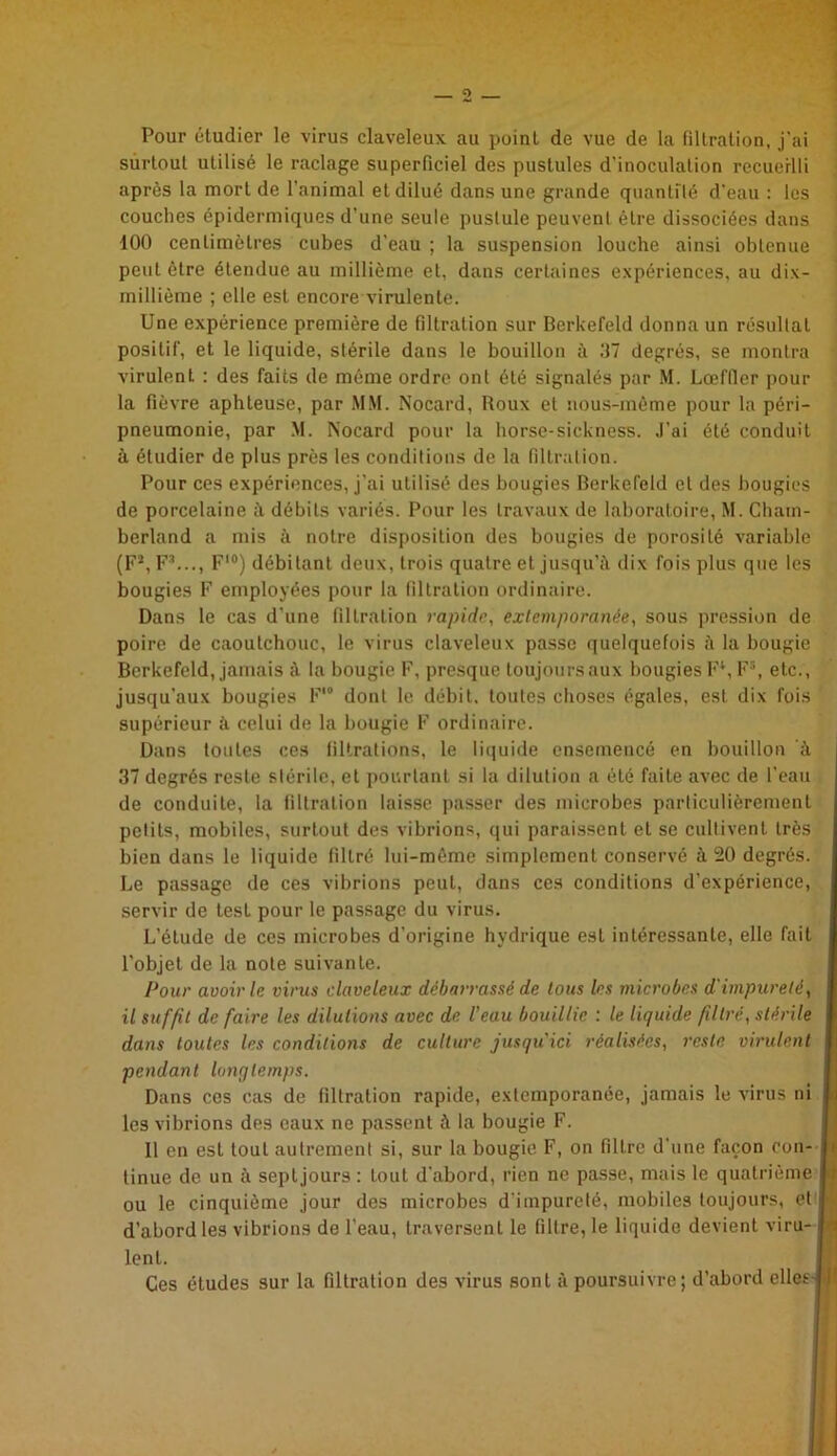 Pour étudier le virus claveleux au poinL de vue de la filtration, j’ai surtout utilisé le raclage superficiel des pustules d’inoculation recueilli après la mort de l'animal et dilué dans une grande quantité d’eau : les couches épidermiques d'une seule pustule peuvent être dissociées dans 100 centimètres cubes d’eau ; la suspension louche ainsi obtenue peut être étendue au millième et, dans certaines expériences, au dix- millième ; elle est encore virulente. Une expérience première de filtration sur Berkefeld donna un résultat positif, et le liquide, stérile dans le bouillon à 37 degrés, se montra virulent. : des faits de même ordre ont été signalés par M. Lœffler pour la fièvre aphteuse, par MM. Nocard, Roux et nous-même pour la péri- pneumonie, par M. Nocard pour la horse-sickness. J’ai été conduit à étudier de plus près les conditions de la filtration. Pour ces expériences, j’ai utilisé des bougies Berkefeld et des bougies de porcelaine à débits variés. Pour les travaux de laboratoire, M. Chatn- berland a mis à notre disposition des bougies de porosité variable (Fs, F3..., F10) débitant deux, trois quatre et jusqu’il dix fois plus que les bougies F employées pour la filtration ordinaire. Dans le cas d’une filtration rapide, extemporanée, sous pression de poire de caoutchouc, le virus claveleux passe quelquefois à la bougie Berkefeld, jamais il la bougie F, presque toujours aux bougies F1, F5, etc., jusqu’aux bougies F*® dont le débit, toutes choses égales, est dix fois supérieur il celui de la bougie F ordinaire. Dans toutes ces filtrations, le liquide ensemencé en bouillon à 37 degrés reste stérile, et pourtant si la dilution a été faite avec de l’eau de conduite, la filtration laisse passer des microbes particulièrement petits, mobiles, surtout des vibrions, qui paraissent et se cultivent très bien dans le liquide filtré lui-même simplement conservé à 20 degrés. Le passage de ces vibrions peut, dans ces conditions d’expérience, servir de lest pour le passage du virus. L’étude de ces microbes d’origine hydrique est intéressante, elle fait l’objet de la note suivante. Pour avoir le virus claveleux débarrassé de tous les microbes d'impureté, il suffit de faire les dilutions avec de l’eau bouillie : le liquide filtre, stérile dans toutes les conditions de culture jusqu'ici réalisées, reste virulent pendant longtemps. Dans cos cas de filtration rapide, extemporanée, jamais le virus ni les vibrions des eaux ne passent à la bougie F. 11 en est tout autrement si, sur la bougie F, on filtre d’une façon con- tinue de un à septjours : tout d'abord, rien ne passe, mais le quatrième ou le cinquième jour des microbes d’impureté, mobiles toujours, et d’abord les vibrions de l’eau, traversent le filtre, le liquide devient viru- « lent. Ces études sur la filtration des virus sont à poursuivre; d’abord elles