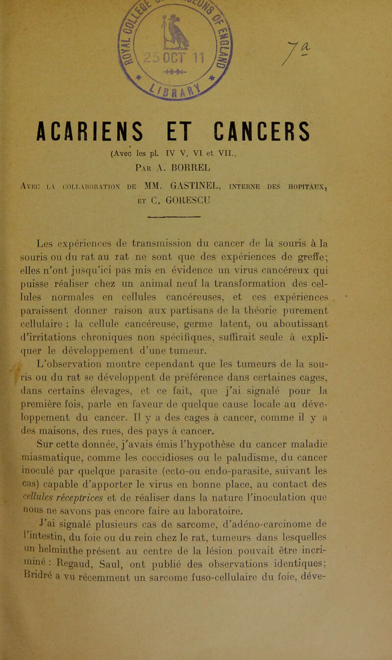 ACARIENS ET CANCERS (Avec les pl. IV V. VI et VIL, Par a. BORREL Avicc i.A c:oi,r,AiioRATiox DE MM. G.VSTINEL, interne des hôpitaux, ET G, GORESCU Les expériences de transmission du cancer de la souris à la souris ou du rat au rat ne sont que des expériences de greffe; elles n’ont jusqu’ici pas mis en évidence un virus cancéreux qui puisse réaliser chez un animal neuf la transformation des cel- lules normales en cellules cancéreuses, et ces expériences paraissent donner raison aux partisans de la théorie purement cellulaire : la cellule cancéreuse, germe latent, ou aboutissant d’irritations chroniques non spécifiques, suffirait seule à expli- quer le développement d’une tumeur. ; L’observation montre cependant que les tumeurs de la sou- ris ou du rat se développent de préférence dans certaines cages, dans certains éleAmges, et ce fait, que j’ai signalé pour la première fois, parle en faveur de quelque cause locale au déve- loppement du cancer. 11 y a des cages à cancer, comme il y a des maisons, des rues, des pays à cancer. Sur cette donnée, j’avais émis l’hypothèse du cancer maladie miasmatique, comme les coccidioses ou le paludisme, du cancer inoculé par quelque parasite (ecto-ou endo-parasite, suivant les cas) capable d’apporter le virus en bonne place, au contact des cellules réceptrices et de réaliser dans la nature l’inoculation que nous ne savons pas encore faire au laboratoire. J’ai signalé plusieurs cas de sarcome, d’adéno-carcinome de 1 intestin, du foie ou du rein chez le rat, tumeurs dans lesquelles nn helminthe présent au centre de la lésion pouvait être incri- miné ; Regaud, Saul, ont publié des observations identiques; Bridré a vu récemment un sarcome fuso-celhilaire du foie, déve-