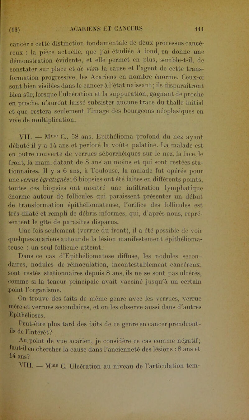 (15) ACARIENS ET GAÎN'CERS 111 cancèr » cette distinction fondamentale de deux processus cancé- reux : la pièce actuelle, que j’ai étudiée à fond, en donne une démonstration évidente, et elle permet en plus, semble-t-il, de constater sur place et de visu la cause et l’agent de cette trans- formation progressive, les Acariens en nombre énorme. Ceux-ci sont bien visibles dans le cancer à l’état naissant; ils disparaîtront bien sûr, lorsque l’ulcération et la suppuration, gagnant de proche en proche, n’aurdnt laissé subsister aucune trace du thalle initial et que restera seulement l’image des bourgeons néoplasiques en voie de multiplication. VIL — M*”® C., 58 ans. Epithélioma profond du nez ayant débuté il y a 14 ans et perforé la voûte palatine. La malade est en outre couverte de verrues séborrhéiques sur le nez, la face, le front, la main, datant de 8 ans au moins et qui sont restées sta- tionnaires. Il y a 6 ans, à Toulouse, la malade fut opérée pour une verrue égratignée^ 6 biopsies ont été faites en différents points, toutes ces biopsies ont montré une infiltration lymphatique énorme autour de follicules qui paraissent présenter un début de transformation épithéliomateuse, l’orifice des follicules est très dilaté et rempli de débris informes, qui, d’après nous, repré- sentent le gîté de parasites disparus. Une fois seulement (verrue du front), il a été possible de voir quelques acariens autour de la lésion manifestement épithélioma- teuse : un seul follicule atteint. Dans ce cas d’Epithéliomatose diffuse, les nodules secon- daires, nodules de réinoculation, incontestablement cancéreux, sont restés stationnaires depuis 8 ans, ils ne se sont pas ulcérés, comme si la teneur principale avait vacciné jusqu’à un certain .point l’organisme. On trouve des faits de même genre avec les verrues, verrue mère et verrues secondaires, et on les observe aussi dans d’autres Epithélioses. Peut-être plus tard des faits de ce genre en cancer prendront- ils de l’intérêt? Au point de vue acarien, je considère ce cas comme négatif; faut-il en chercher la cause dans l’ancienneté des lésions : 8 ans et 14 ans?