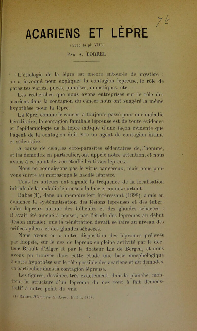 7- ACARIENS ET LEPRE (Avec la pl. VIII.) Par a. ÎîORREL • 5 L’étiologie de la lèpre est encore entourée de mystère : on a invoqué, pour expliquer la contagion lépreuse, le rôle de parasites variés, puces, punaises, moustiques, etc. Les recherches que nous avons entreprises sur le rôle des acariens dans la contagion du cancer nous ont suggéré la même hypothèse pour la lèpre. La lèpre, comme le cancer, a toujours passé pour une maladie héréditaire ; la contagion familiale lépreuse est de toute évidence et l’épidémiologie de la lèpre indique d’une façon évidente que l’agent de la contagion doit être un agent de contagion intime et sédentaire. A cause de cela, les ecto-parasites sédentaires de, l’homme, et les demodex en particulier, ont appelé notre attention, et nous avons à ce point de vue étudié les tissus lépreux. Nous ne connaissons pas le virus cancéreux, mais nous pou- vons suivre au microscope le bacille lépreux. Tous les auteurs ont signalé la fréquence de la localisation initiale de la maladie lépreuse à la face et au nez surtout. Babes(l), dans un mémoire fort intéressant (1898), amis en évidence la sy.stématisation des lésions lépreuses et des tuber- cules lépreux autour des follicules et des glandes sébacées : il avait été amené à penser, par l’étude des lépromes au début (lésion initiale), que la pénétration devait se faire au niveau des orifices pileux et des glandes sébacées. Nous avons eu à notre disposition des lépromes prélevés l)ar biopsie, sur le nez de lépreux en pleine activité par le doc- teur Brault d’Alger et par le docteur Lie de Bergen, et nous avons pu trouver dans cette étude une base morphologique à notre hypothèse sur le rôle possible des acariens et du demode.x en particulier dans la contagion lépreuse. Les figures, dessinées très exactement, dans la planche, mon- trent la structure d’un léprome du nez tout à fait démons- tratif à notre point do vue.