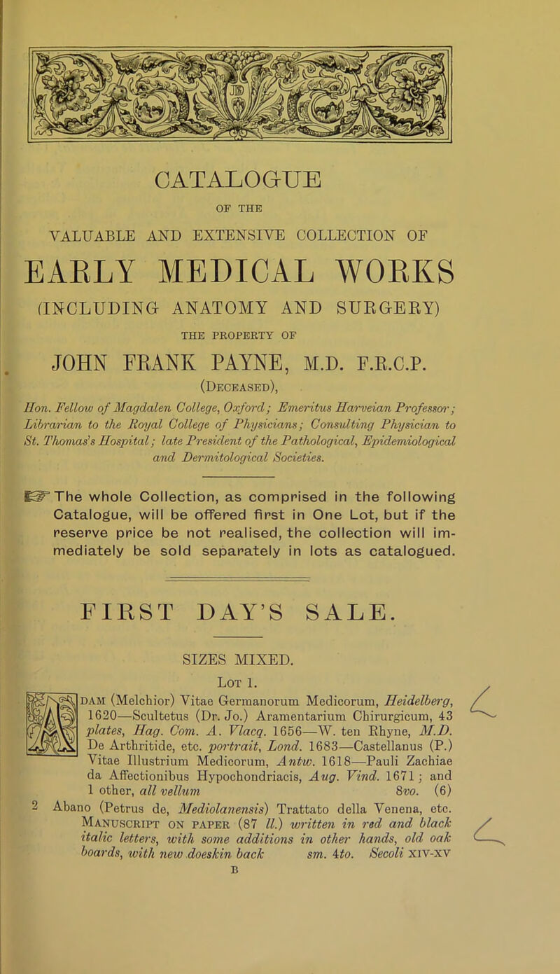 OF THE VALUABLE AND EXTENSIVE COLLECTION OF EARLY MEDICAL WORKS (INCLUDING ANATOMY AND SUEGEEY) THE PROPERTY OF JOHN FKANK PAYNE, M.D. F.E.C.P. (Deceased), Hon. Fellow of Magdalen College, Oxford; Emeritus Harveian Frofessw; Librarian to the Royal College of Physicians; Consulting Physician to St. Thomas^ Hospital; late President of the Pathological, Epidemiological and Dermitological Societies. The whole Collection, as comprised in the following Catalogue, will be offered first in One Lot, but if the reserve price be not realised, the collection will im- mediately be sold separately in lots as catalogued. FIRST DAY’S SALE. SIZES MIXED. Lot 1. DAM (Melchior) Vitae Germanorum Medicorum, Heidelberg, 1620—Scultetus (Dr. Jo.) Aramentarium Chirurgicum, 43 plates. Hag. Com. A. Vlacq. 1656—W. ten Rhyne, M.D. De Arthritide, etc. portrait, Lond. 1683—Castellanus (P.) Vitae Illustrium Medicorum, Antw. 1618—Pauli Zachiae da Affectionibus Hypochondriacis, Aug. Vind. 1671; and 1 other, all vellum 8vo. (6) 2 Abano (Petrus de, Mediolanensis) Trattato della Venena, etc. Manuscript on paper (87 ll) written in red and black italic letters, with some additions in other hands, old oak boards, with new doeskin back sm. ito. Secoli xiv-xv B