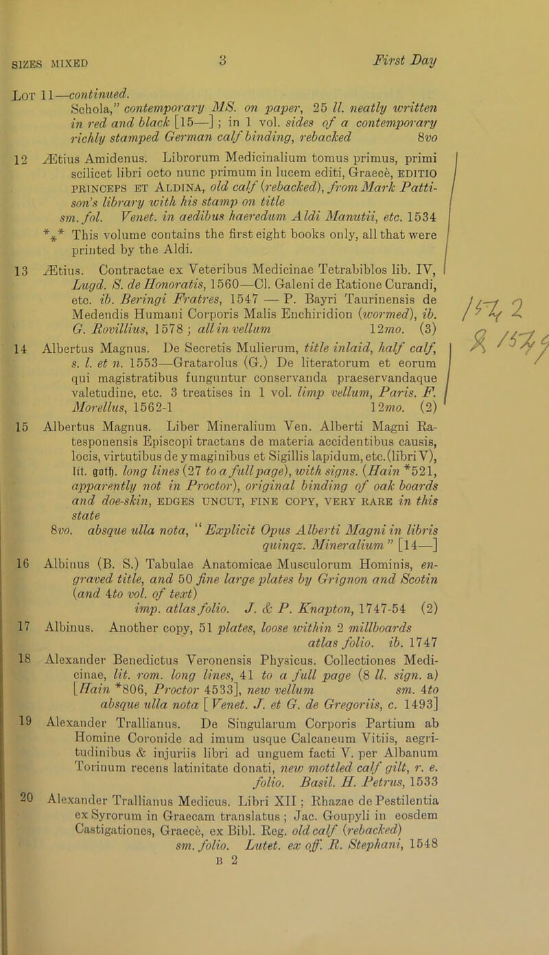 Lot 11—contimied. Schola,” contemporary MS. on paper, 25 ll. neatly written in red and black [15—] ; in 1 vol. sides of a contemporary richly stamped German calf binding, rebacked ^vo 12 ^tius Amidenus. Librorum Medicinalium tomus primus, primi scilicet libri octo nunc primum in lucem editi, Graece, EDITIO PRiNCEPS ET Aldina, old culf {rebacked), from Mark Patti- son’s library with his stamp on title sm.fol. Venet. in aedibus haeredum Aldi Manutii, etc. 1534 *** This volume contains the first eight books only, all that were printed by the Aldi. 13 .^tius. Contractae ex Veteribus Medicinae Tetrabiblos lib. IV, Lugd. S. de Honoratis, 1560—Cl. Galeni de Ratioue Curandi, etc. ib. Beringi Fratres, 1547 — P. Bayri Taurinensis de Medendis Humani Corporis Malis Enchiridion {wo7-med), ib. G. Rovillius, 1578; all in vellum \2mo. (3) 14 Albertus Magnus. De Secretis Mulierum, title inlaid, half calf, s. 1. et n. 1553—Gratarolus (G.) De literatorum et eorum qui magistratibus funguntur conservanda praeservandaque valetudine, etc. 3 treatises in 1 vol. limp vellum, Paris. F. Morellus, 1562-1 12»io. (2) 15 Albertus Magnus. Liber Mineralium Ven. Alberti Magni Ra- tesponensis Episcopi tractans de materia accidentibus causis, locis, virtutibusde ymaginibus et Sigillis lapidum, etc.(libri V), lit. goff). long lines {21 to a full page), with signs. {Hain *521, apparently not in Proctor), original binding of oak boards and doe-skin, edges uncut, fine copy, very rare in this state ! Svo. absque ulla nota,  Explicit Opus Alberti Magniin libris quinqz. Mineralium” [14—] 16 Albinus (B. S.) Tabulae Anatomicae Musculorum Hominis, en- ! graved title, and ^0 fi,7ie large plates by Grignon and Scotin ' {and A:to vol. of text) imp. atlas folio. J. & P. Enapton, 1747-54 (2) I 17 Albinus. Another copy, 51 plates, loose within 2 millboa7-ds ! atlas folio, ib. 1747 f; 18 Alexander Benedictus Veronensis Physicus. Collectiones Medi- j cinae, lit. rom. long lines, to a full page (8 ll. sign, a) {Ham *806, Pi-octor 4533], new vellum sm. ito I absque ulla. nota [ Venet. J. et G. de Gi'egoriis, c. 1493] 19 Alexander Trallianus. De Singularum Corporis Partium ab Homine Coronide ad imum usque Calcaneum Vitiis, aegri- tudinibus & injuriis libri ad unguem facti V. per Albanum Torinum recens latinitate donati, new mottled calf gilt, r. e. folio. Basil. H. Petrus, 1533 20 Alexander Trallianus Medicus. Libri XII; Rhazae de Pestilentia ex Syrorum in Graecam translatus ; Jac. Goupyli in eosdem Castigationes, Graece, ex Bibl. Reg. old calf O'ebacked) sm. folio. Lutet. ex off. B. Stephani, 1648 13 2