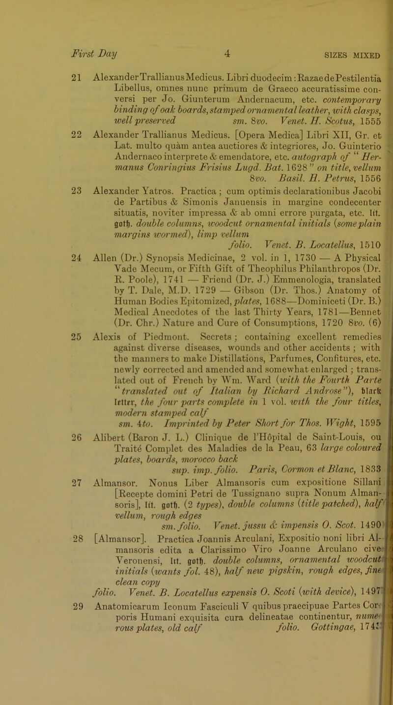 21 AlexanderTrallianusMedicus. Libri duodecim :RazaedePestilentia Libellus, omnes nunc primum de Graeco accuratissime con- versi per Jo. Giunteruni Andernacum, etc. contempmary binding of oak boards, stamped ornamental leather, with clasps, well pi-eserved sm. Bvo. Venet. H. Scotus, 1555 22 Alexander Trallianus Medicus. [Opera Medica] Libri XII, Gr. et Lat. multo quam antea auctiores & integriores, Jo. Guinterio Andernaco interprete & eniendatore, etc. autograph of “ Her- manns Conringius Frisius Lugd. Bat. 1628 ” on title, vellum | 8ro. Basil. U. Petms, 1556 j 23 Alexander Yatros. Practica ; cum optimis declarationibus Jacobi ; de Partibus & Simonis Januensis in margine condecenter { situatis, noviter impressa & ab omni errore purgata, etc. lit. ( goff). double columns, woodcut ornamental initials {someplain ^ margins wormed), limp vellum folio. Venet. B. Locatellus, 1510 24 Allen (Dr.) Synopsis Medicinae, 2 vol. in 1, 1730 — A Physical Vado Mecum, or Fifth Gift of Theophilus Philanthropes (Dr. i R. Poole), 1741 — Friend (Dr. J.) Emmcnologia, translated ; by T. Dale, M.D. 1729 — Gibson (Dr. Thos.) Anatomy of | Human Bodies Epitomized, plates, 1688—Dominiceti (Dr. B.) t Medical Anecdotes of the last Thii ty Years, 1781—Bennet : (Dr. Chr.) Nature and Cure of Consumptions, 1720 Bvo. (6) 25 Alexis of Piedmont. Secrets; containing excellent remedies against diverse diseases, wounds and other accidents ; with the manners to make Distillations, Parfumes, Confitures, etc. newly corrected and amended and somewhat enlarged ; trans- lated out of French by Wm. Ward {with the Fourth Parte ^'translated out of Italian by Bichard Androse”), tlnrft Irttrr, the four parts complete in 1 vol. with the four titles, modern stamped calf sm. ito. Imprinted by Peter Short for Thos. Wight, 1595 26 Alibert (Baron J. L.) Clinique de l’H6pital de Saint-Louis, ou Traits Comidet des Maladies de la Peau, 63 lai'ge coloured plates, boards, morocco back sup. imp. folio. Paris, Cormon et Blanc, 1833 27 Almansor. Nonus Liber Almansoris cum expositione Sillani [Recepte domini Petri de Tussignano supra Nonum Alman- soris], lit. golf). (2 types), double columns {title patched), half'M vellum, rough edges ■ sm. folio. Venet. jussu & impensis 0. Scot. 1490« 28 [Almansor]. Practica Joannis Arculani, Expositio noni libri Al- ■ mansoris edita a Clarissimo Viro Joanne Arculano cive^fl Veronensi, lit. gotf). double columns, ornamental woodcut^ initials {wants fol. 48), half neiv pigskin, rough edges, fineM clean copy II folio. Venet. B. Locatellus expensis 0. Scoti {with device), 1497* 29 Anatomicarum Iconum Fasciculi V quibus praecipuae Partes Cor-f I poris Humani exquisita cura delineatae continentur, nume^ I rous plates, old calf folio. Gottingae, 11W-m