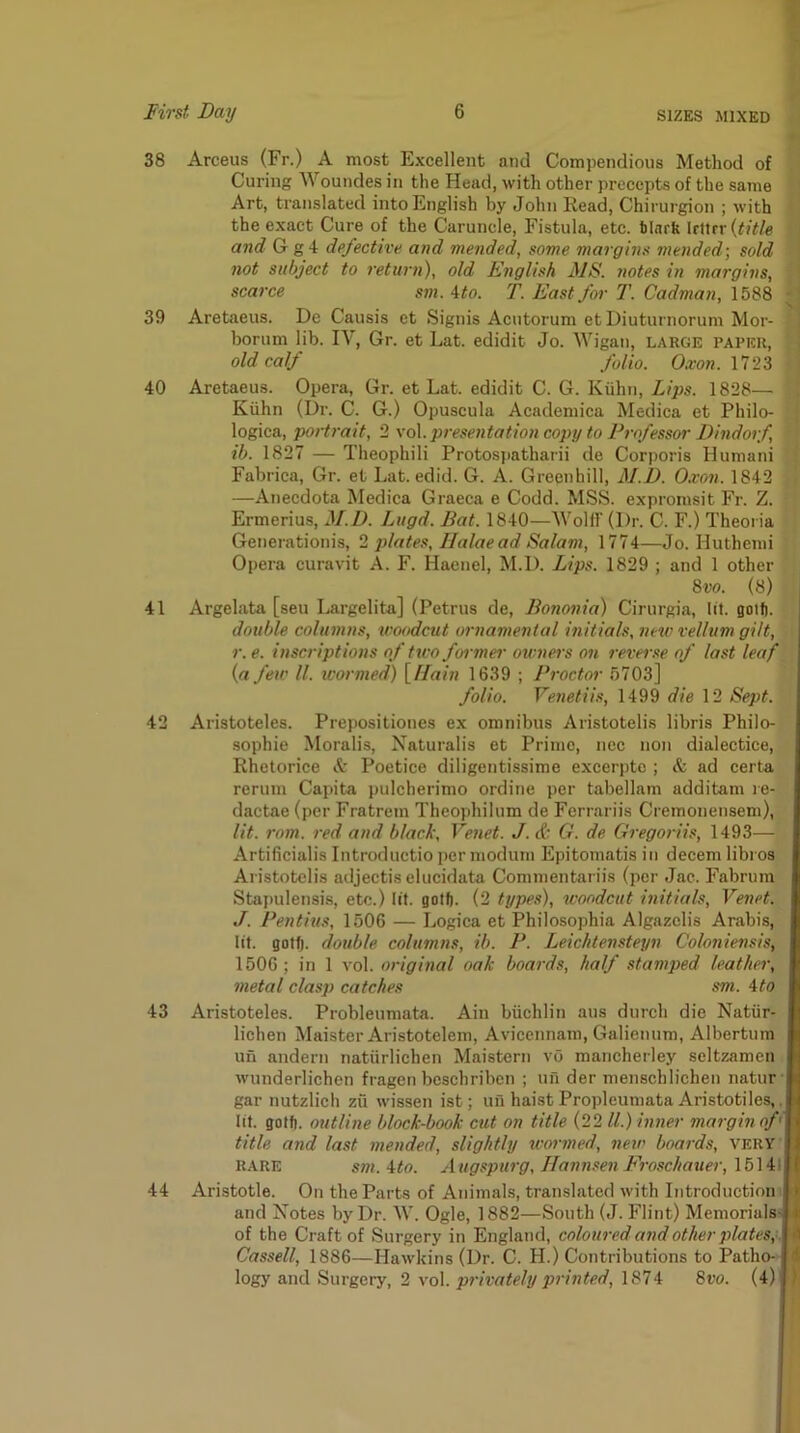 38 Arceus (Fr.) A most Excellent and Compendious Method of Curing Woundes in the Head, with other precepts of the same Art, translated into English by John Read, Chirurgion ; with the exact Cure of the Caruncle, Fistula, etc. binrk UWtx {title and G g 4 defective and mended, some margins mended] sold not subject to return), old English MS. notes in margins, scarce sm. 4to. T. East for T. Cadman, 1588 39 Aretaeus. De Causis ct Signis Acutorum et Diuturnorum Mor- borum lib. IV, Gr. et Lat. edidit Jo. Wigan, large paper, old calf folio. Oxon. 1723 40 Aretaeus. Opera, Gr. et Lat. edidit C. G. Kiilni, Lips. 1828— Kiihn (Dr. C. G.) Opuscula Academica Medica et Philo- logica, portrait, 2 \o\. presentation copy to Professor Dindorf, ib. 1827 — Theophili Protosi>atharii de Corporis Humani Fabrica, Gr. et Lat. edid. G. A. Greenhill, M.D. 0.von. 1842 —Anecdota Medica Graeca e Codd. MSS. expromsit Fr. Z. Ermerius, M.D. Lugd. Bat. 1840—Wolf! (Dr. C. F.) Theoria Generationis, 2 ])lates, Halaead Salam, 1774—Jo. Huthemi Opera euravit A. F. Haenel, M.D. Lips. 1829 ; and 1 other 8w. (8) 41 Argelata [sen Largelita] (Petrus de, Bononia) Cirurgia, lit. Boif). double columns, woodcut ornamental initials, new vellum gilt, r. e. inscriptions of two foi mer owners on reverse of last leaf {a few ll. wormed) [//«/?? 1639 ; Proctor 5703] folio. Venetiis, 1499 die 12 Sept. 42 Aristoteles. Prepositiones ex omnibus Aristotelis libris Philo- sophie Moralis, Naturalis et Prime, ncc non dialectice, Rhetorice A Poetice diligentissime excerptc ; & ad certa rerum Capita pulcherimo ordine per tabellam additam re- dactae (per Fratrem Theophilum de Ferrariis Cremonensem), lit. rom. red and black, Venet. J.& G. de Gregoriis, 1493— Artificialis Introductio per modum Epitomatis in decern libi os Aristotelis adjectiselucidata Commentariis (per Jac. Fabrum Stapulensis, etc.) lit. golf). (2 types), woodcut initials, Venet. J. Pentius, 1506 — Logica et Philosophia Algazelis Arabis, lit. gotf). double columns, ib. P. Leichtensteyn Coloniensis, 1506 ; in 1 vol. original oak boards, half stamped leather, metal clasp catches sm. 4to 43 Aristoteles. Probleumata. Ain buchlin aus durch die Natiir- lichen Maister Aristotelem, Avicennam, Galienum, Albertum un andern natiirlichen Maistern vG mancherley seltzamen wunderlichen fragen bcschriben ; un der menschlichen natur gar nutzlich zvi wissen ist; un haistPropleumata Aristotiles,, lit. gotfi. outline block-book cut on title (22 ll.) inner margin of< title and last mended, slightly icormed, new boards, very RARE sm.4to. Augspurg, Hann.senFroschauer,\f)\4\ 44 Aristotle. On the Parts of Animals, translated with Introduction i and Notes by Dr. W. Ogle, 1882—South (J. Flint) Memorials- ^ of the Craft of Surgery in England, coloured and other plates;-. ■ Cassell, 1886—Hawkins (Dr. C. H.) Contributions to Patho- i \ogy and Surgery, 2 vo\. privately printed, 1874 8vo. (4) )