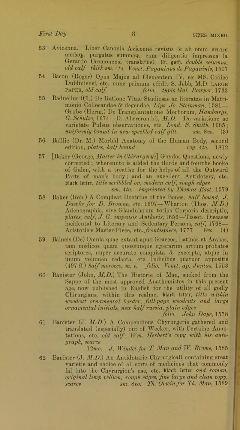 63 Avicenna. Liber Canonis Avicenne revisus & ab omni errore medaq,. purgatus summath. cum diligentia impressus (a Gerardo Cremonensi translatus), lit. gott. double columns, old calf thick sm. Ato. Venet. Faganin us de Paganinis, 1.507 54 Bacon (Roger) Opus Majus ad Clementem IV, ex MS. Codice Dubliniensi, etc. nunc primuni edidit S. Jebb, M.D. large PAPER, old calf folio, typis Gul. Botcyer, 1733 55 Baduellus (Cl.) De Ratione Vitae Studiosae ac literatae in Matri- monio Collocandae & degendae. Lips. Jo. Steinman, 1581— Grube (Herm.) De Transplantatione Morboruni, liamburgi, G. Schulze, 1674—D. Abercronibii, M.D. De variatione ac varietate Pulsus obsei-vationes, etc. Land. S. Smith, 1685; uniformly bound in neio speckled calf gilt sm. 8vo. (3) 56 Baillie (Dr. M.) Morbid Anatomy of the Human Body, second edition, plates, half bound roy. ito. 1812 57 [Baker (George, Master in Chirurgery)^ Gnydos Questions, newly corrected ; whereunto is added the thirde and fourthe booke of Galen, with a treatise for the heli>s of all the Outward Parts of man’s body; and an excellent Antidotery, etc. tiark Irttrr, title scribbled on, modern calf, rough edges sm. 4<«. imprinted by Thomas East, 1579 58 Baker (Rob.) A Compleat Doctrine of the Bones, half bound, J. Daivks for D. Broicne, etc. 1697—Wharton (Thos. M.D.) Adcnographia, sive Glaiidularum totius Corporis descriptio, plates, calf, J. G. impensis Authoris, 1656—Tissot. Diseases incidental to Literary and Sedentary Persons, ca//', 1768— Aristotle’s Master-Piece, etc. frontispiece, 1777 8vo. (4) 59 Balneis (De) Omnia quae extant apud Graecos, Latinos et Arabas, tarn medicos quam quoscunque ceterarum artium probatos scriptores, nuper accurate conquista & excerpta, atque in unum volumen redacta, etc. Indicibus quatuor appositis (497 ll.) half morocco, m. e. folio. Venet. ap. Juntas, 1653 60 Banister (John, M.D.) The Historie of Man, sucked from the Sappe of the most approved Anathomistes in this present age, now published in English for the utility of all godly Chirurgiaiis, within this realme, ilarft Irttrr, title within woodcut ornamental border, full-page woodcuts and large ornamental initials, new half russia, plain edges folio. John Daye, 1578 61 Banister (J. M.D.) A Compendious Chyrurgerie gathered and translated (especially) out of Weckcr, with Certaino Anno- tations, etc. old calf) Wm. Herbert’s copy with his auto- graph, scarce \27no. J. Windet for T. Man and W. Brome, 1585 62 Banister (J. M.D.) An Antidotarie Chyrurgicall, containing great varietie and choice of all sorts of medicines that commonly fal into the Chyrurgion’s use, etc. tlark Irttrr and roman, oi'iginal limp vellum, rough edges, fine large and clean copy, scarce sm. 8w. Th. Orwin foi' Th. Man, 1589