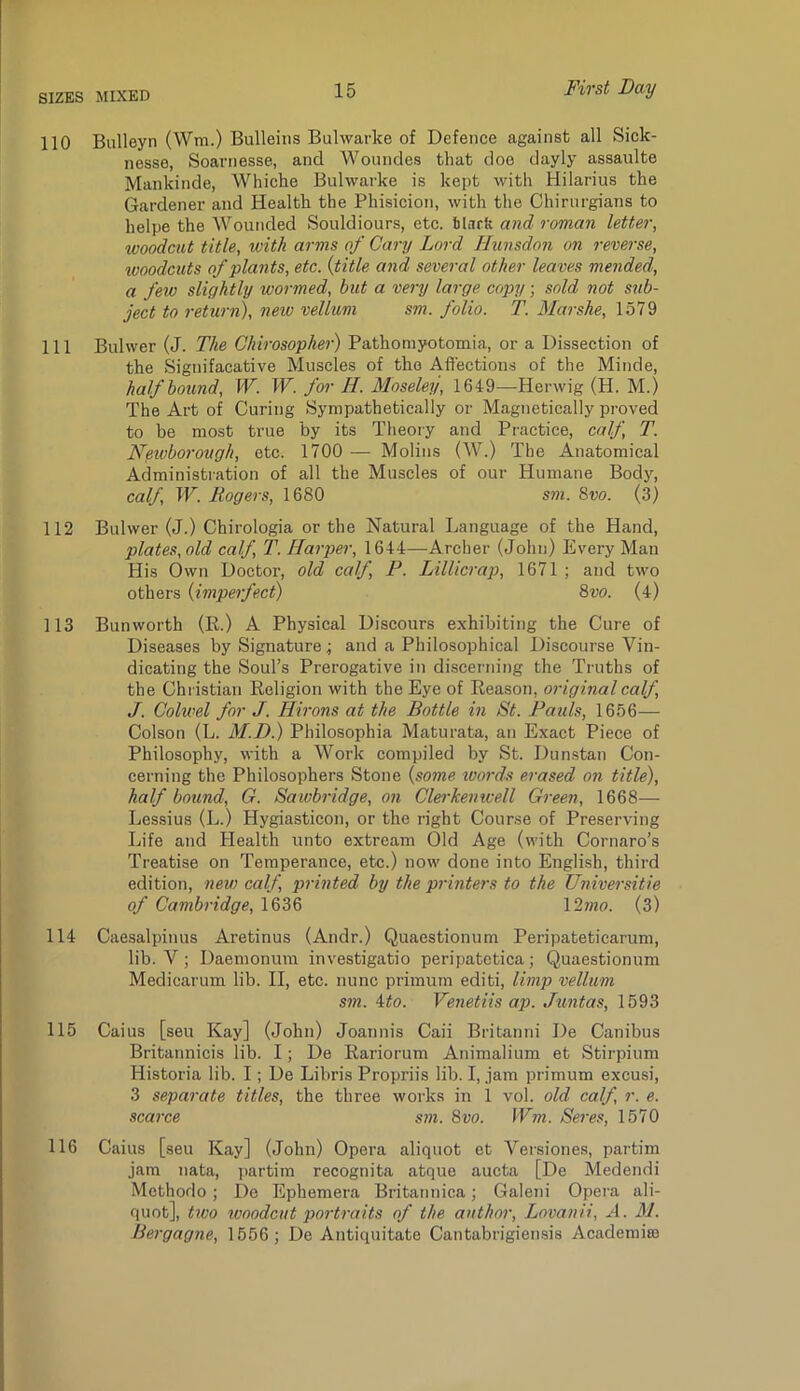 110 Biilleyn (Wm.) Bulleiiis Bulwarks of Defence against all Sick- nesse, Soarnesse, and Woundes that doe dayly assaulte Mankinde, Whiche Bulwarks is kept with Hilarius the Gardener and Health the Phisicion, with the Chirnrgians to helpe the Wounded Souldiours, etc. Shirk and roman letter, woodcut title, with arms of Cary Lord liunsdon on reverse, ivoodcuts of plants, etc. {title and several other leaves mended, a few slightly wormed, but a very large copy; sold not sub- ject to return), neiv vellum sm. folio. T. Marshe, 1579 111 Bulwer (J. The Chirosopher) Pathomyotomia, or a Dissection of the Signifacative Muscles of the Affections of the Minde, half bound, W. W. for H. Moseley, 1649—-Herwig (H. M.) The Art of Curing Sympathetically or Magnetically proved to be most true by its Theory and Practice, calf, T. Newborough, etc. 1700 — Molins (W.) The Anatomical Administration of all the Muscles of our Humane Bodj', calf, W. Mogers, 1680 sm. Svo. (3) 112 Bulwer (J.) Chirologia or the Natural Language of the Hand, plates, old calf, T. Harper, 1644—Archer (John) Every Man His Own Doctor, old calf P. Lillicrap), 1671 ; and two others {imperfect) Qvo. (4) 113 Bunworth (li.) A Physical Discours exhibiting the Cure of Diseases by Signature.; and a Philosophical Discourse Vin- dicating the Soul’s Prerogative in discerning the Truths of the Christian Religion with the Eye of Reason, original calf, J. Colwel for J. Hirons at the Bottle in 8t. Pauls, 1656— Colson (L. M.D.) Philosophia Maturata, an Exact Piece of Philosophy, with a Work compiled by St. Dunstan Con- cerning the Philosophers Stone {some ivords erased on title), half bound, G. Sawbridge, on Clei'henwell Green, 1668— Lessius (L.) Hygiasticon, or the right Course of Preserving Life and Health unto extream Old Age (with Cornaro’s Treatise on Temperance, etc.) now done into English, third edition, new calf, printed by the printers to the Universitie of Cambridge, 1636 \2mo. (3) 114 Caesalpinus Aretinus (Andr.) Quaestionum Peripateticarum, lib. V ; Daemonum investigatio peripatetica; Quaestionum Medicarum lib. II, etc. nunc primum editi, limp vellum sm. 4:to. Venetiis ap. Jimtas, 1593 115 Caius [seu Kay] (John) Joannis Caii Britanni De Canibus Britannicis lib. I; De Rariorum Animalium et Stirpium Historia lib. I; De Libris Propriis lib. I, jam primum excusi, 3 separate titles, the three works in 1 vol. old calf, r. e. scarce sm. Svo. Wm. Seres, 1570 116 Caius [seu Kay] (John) Opera aliquot et Veisiones, partim jam nata, partim recognita atque aucta [De Medendi Methorlo; De Ephemera Britannica; Galeni Opera ali- quot], tivo ivoodcut portraits of the author, Lovanii, A. M. Bergagne, 1556; De Antiquitate Cantabrigiensis Academia3