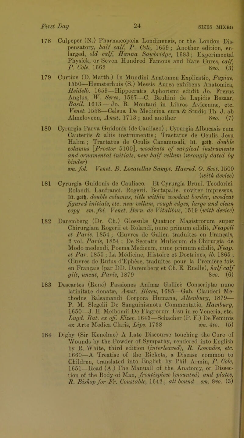 178 Culpeper (N.) Pharmacopoeia Londinensis, or the London Dis- pensatory, half calf, P. Cole, 1659 ; Another edition, en- larged, old calf, Hanna Sawbridge, 1683; Experimental Physick, or Seven Hundred Famous and Karo Cures, calf, \ P. Cole, 1662 8w. (3) 179 Curtius (D. Matth.) In Mundini Anatomen Explicatio, Papiae, • 1550—Hemsterhuis (S.) Messis Aurea exhibens Anatomica, | Heidelb. 1659—Hippocratis Aphorismi edidit Jo. Frei'us 2 Anglus, ir. Seres, 1567—-C. Bauhini de Lapidis Bezaar, p Basil. 1613 — Jo. B. Montani in Libros Avicennae, etc. ^ Venet. 1558—Celsus. Do Medicina cura & Studio Th. J. ah £ Almeloveen, Amst. 1713 ; and another 8vo. (7) 180 Cyrurgia Parva Guidonis (de Cauliaco); Cyrurgia Albucasis cum Cauteriis & aliis instrumentis; Tractatus do Oculis Jesu 1 Halim ; Tractatus de Oculis Canamusali, lit. gotfi. double ♦ columns \_Proctor 5100], woodcuts of surgical instruments * and ornamental initials, new half vellum {wrongly dated by . binder) > sm. fol. Venet. B. Locatellus Sumpt. Haered. 0. Scot. 1500 {with device) j 181 Cyrurgia Guidonis de Cauliaco. Et Cyrurgia Bruni. Teodorici. • Rolandi. Lanfranci. Rogerii. Bertapalic. noviter impressus, ' lit. goU). dmible columns, title within woodcut border, woodcut figured initials, etc. new vellum, rough edges, large and clean copy sm.fol. Venet. Bern, de Vitalibus, 1519 {ivith device) 182 Daremberg (Dr. Ch.) Glossulaj Quatuor Magistrorum super . Chirurgiam Rogerii et Rolandi, nunc primum edidit, Neapoli et Paris. 1854; ffiuvres de Galien traduites en Fran^ais, 2 vol. Paris, 1854 ; De Secratis Mulierum de Chirurgia de Modo medendi, Poeina Modicum, nunc primum edidit. Neap, et Par. 1855 ; La Medicine, Histoire et Doctrines, ib. 1865 ; CEuvres de Rufus d’E})hese, traduites pour la Premi6re fois en Fram^is (par DD. Daremberg et Ch. E. Ruclle), half calf gilt, uncut, Paris, 1879 8ro. (6) 183 Descartes (Ren^) Passiones Animse Gallic^ Conscriptat nunc latinitate donate, Amst. Blaeu, 1685—Gab. Clauderi Me- thodus Balsamandi Corpora Humana, Altenburg, 1879— P. M. Slegelii De Sanguinismotu Commentatio, Hamburg, 1650— J. H. Meibomii De Flagrorum Usu in re Veneria, etc. Lugd. Bat. ex off. Elzev. 1643—Schacher (P. F.) DeFeminis ex Arte Mediea Claris, Lips. 1738 sm. ito. (5) 184 Digby (Sir Kenelme) A Jiate Discourse touching the Cure of Wounds by the Powder of Sympathy, rendered into English by R. White, third edition {interleaved). It. Lowndes, etc. 1660—A Treatise of the Rickets, a Disease common to Children, translated into English by Phil. Armin, P. Cole, 1651— Read (A.) The Manuall of the Anatomy, or Dissec- tion of the Body of Man, frontispiece {mounted) and plates, B. Bishop for Fr. Constable, 1642 ; all bound sm. 8vo. (3)