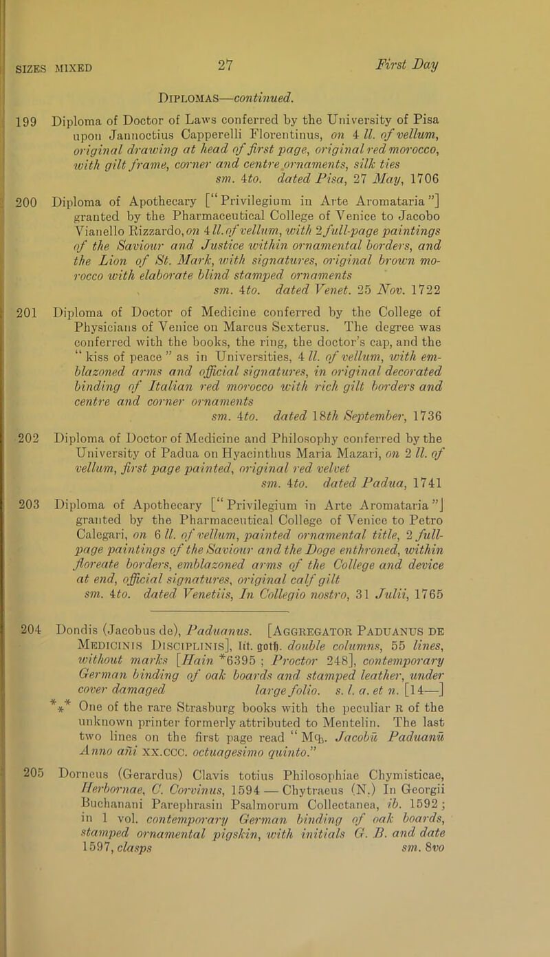 I I Diplomas—continued. ; 199 Diploma of Doctor of Laws conferred by the Utiiversity of Pisa upon Jannoctius Capperelli Florentinus, on 4 ll. of vellum, original drawing at head of first page, original red morocco, v)ith gilt frame, corner and centre ornaments, silk ties sm. ito. dated Pisa, 27 May, 1706 ■ 200 Diploma of Apothecary [“ Privilegium in Arte Aromataria ”] granted by the Pharmaceutical College of Venice to Jacobo Vianello E,izzardo,072 All.of vellum, with 2 full-page paintings of the Saviour and Justice ivithin ornamental borders, and the Lion of St. Mark, with signatures, original brown mo- rocco with elaborate blind stamped ornaments sm. Ato. dated Venet. 25 Nov. 1722 201 Diploma of Doctor of Medicine conferred by the College of Physicians of Venice on Marcus Sexterus. The degree was conferred with the books, the ring, the doctor’s cap, and the “ kiss of peace ” as in Universities, 4 ll. of vellum, with em- j blazoned arms and official signatures, in original decorated \ binding of Italian red morocco with rich gilt borders and centre and corner ornaments sm. Ato. dated IM. September, 1736 202 Diploma of Doctor of Medicine and Philosophy conferred by the University of Padua on Hyacinthus Maria Mazari, on 2 ll. of vellum, first page painted, original red velvet sm. Ato. dated Padua, 1741 203 Diploma of Apothecary [“ Privilegium in Arte Aromataria”] granted by the Pharmaceutical College of Venice to Petro Calegari, on 6//. of vellum, painted ornamental title, 2 fidl- page paintings of the Saviour and the Doge enthroned, loithin floreate borders, emblazoned arms of the College and device at end, ojjicial signatures, original calf gilt sm. Ato. dated Venetiis, In Collegio nostro, 31 Julii, 1765 204 Dondis (Jacobus de), Paduanus. [Aggregator Paduanus de Medicinis Disciplinis], Id. gotf). double columns, 55 lines, without marks Yllain *6395 ; Proctor 248], contemporary German binding of oak boards and stamped leather, under cover damaged large folio, s. 1. a. et n. [14—] *** One of the rare Strasburg books with the peculiar R of the unknown printer formerly attributed to Mentelin. The last two lines on the first page read “ Mcb. Jacobu Paduanu Anno aiii xx.ccc. octuagesimo quinto.” ij 205 Dorneus (Gerardus) Clavis totius Philosophiao Chymisticae, I Uerbornae, C. Corvinus, 1594 — Chytraeus (N.) In Georgii j Buchanani Parephrasin Psalmorum Collectanea, ib. 1592; I ii> 1 vol. contemporary German binding of oak boards, f stamped ornamental pigskin, with initials G. B. and date ■ 1597, c/a.sps sm.Svo