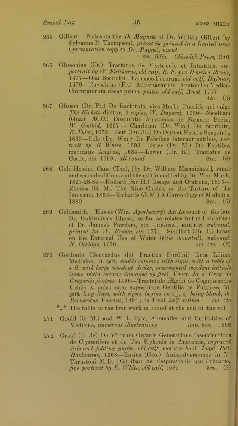 265 Gilbert. Notes on the De Magnete of Dr. William Gilbert (by Sylvanus P. Thompson), privately printed in a limited issue {presentation copy to Dr. Payne), unctit sm. folio. Chiswick Press, 1901 266 Glissonius (Fr.) Tractatus de Ventriculo et Intestinis, etc. portrait by W. Faithoi-ne, old calf, E. F. pro Henrico Drome, 1677—Olai Borrichii Pharmaco-Poeorum, old calf, Hafniae, 1670—Ruyschius (Fr.) Adversariorum Anatomico-Medico- Chirurgiorum decas prima, plates, old calf, Amst. 1717 ito. (3) 267 Glisson (Dr. Fr.) De Rachitide, sivc Morbo Puerilis qui vulgo The Rickets dicitur, 2 copies, JV. Dugard, 1650—Needham (Gualt. M.D.) Disquisitio Anatomica de Formato Foetu, TV. Godbid, 1667 — Charleton (Dr. Wm.) De Scorbuto, E. Tyler, 1672—Bett (Dr. Jo.) De Ortu et Natura Sanguinis, 1669—Cole (Dr. Wm.) De Febribus intermittentibus, por- trait by R. White, 1693—Lister (Dr. M.) De Fontibus medicatis Angliae, 1684—Lower (Dr. R.) Traetatus de Corde, etc. 1669 ; all bound 8vo. (8) 268 Gold-Headed Cane (The), [by Dr. William Macmichael], first and second editions and the edition edited by Dr. Wm. Munk, 1827-28-84—Holford (Sir H.) Essays and Orations, 1833— Rhodes (G. M.) The Nine Circles, or the Torture of the Innocent, 1893—Richards (J. M.) A Chronology of Medicine, 1880 8vo. (6) 269 Goldsmith. Hawes (Wm. Apothecary) An Aceount of the late Dr. Goldsmith’s Illness, so far as relates to the Exhibition of Dr. James’s Powders, etc. ORIGINAL EDITION, unbound, printed for IP. Brotvn, etc. 1774—Smollett (Dr. T.) Essay on the External Use of Water {title mounted), unbound, N. Otridge, 1770 sm. Uo. (2) 270 Gordonio (Bernardus de) Practica Gordinii dicta Lilium Medicine, lit. golf), double columns with signs, with a table of 4 ll. with large woodcut device, ornamental woodcut initials {some plain cm-ners damaged by fire), Venet. Jo. <!c Greg, de Gregoriis fratres, 1496—Tractatulo .^gidii de Cognoscendis Urinis & pulsu cum expositione Gentilis de Fulgineo, fit. gotf). long lines, with signs, begins on ajj, aj being blank, ib. Bernardus Venetus, 1494; in 1 vol. half vellum sm. ito *** The table to the first work is bound at the end of the vol. 271 Gould (G. M.) and W. L. Pyle, Anomalies and Curiosities of Medicine, numerous illustrations imp. 8vo. 1898 272 Graaf (R. de) De Virorum Oi'ganis Generatione insendentibus de Clysteribus et de Usu Siphonis in Anatomia, engraved title a7id folding plates, old calf morocco back, Lugd. Bat. Hackianus, 1668—Entius (Geo.) Animadversiones in M. Thrustoni M.D. Diatribam de Respirationis usu Primario, fitte portrait by R. White, old calf, 1685 8vo. {2)