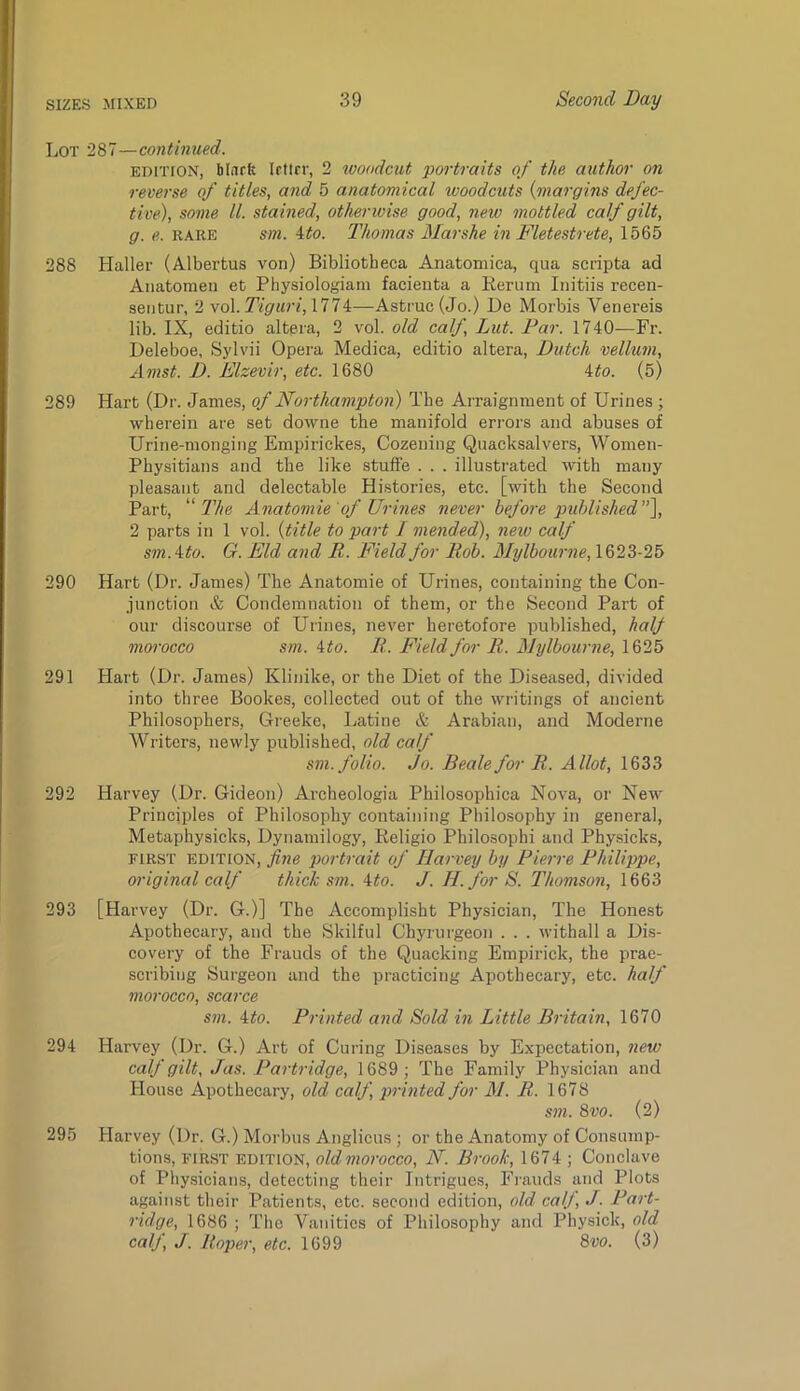 Lot 287—continued. EDITION, blark Icfirr, 2 woodcut portraits of the author on reverse of titles, and 5 anatomical woodcuts {margins defec- tive), some ll. stained, otherwise good, new mottled calf gilt, g. e. RARE sm. ito. Thomas Marshe in Fletestrete, 1565 288 Haller (Albertus von) Bibliotheca Anatoniica, qua scripta ad Anatomen et Physiologiam facienta a Kerum Initiis recen- seiitur, 2 \o\.Tiguri,mi—Astruc (Jo.) De Morbis Venereis lib. IX, editio altpra, 2 vol. old calf, Lut. Far. 1740—Fr. Deleboe, Sylvii Opera Medica, editio altera, Dutch vellum, Amst. D. Elzevir, etc. 1680 Uo. (5) 289 Hart (Dr. James, of Northampton) The Arraignment of Urines ; wherein are set downe the manifold errors and abuses of Urine-monging Empirickes, Cozening Quacksalvers, Women- Physitians and the like stuffe . . . illustrated with many pleasant and delectable Histories, etc. [with the Second Part, “ Anatomie 'of Urines never before pid)lished’’\ 2 parts in 1 vol. {title to part / mended), new calf sm.ito. G. Eld and R. Field for Rob. Mrjlbourne, 1623-25 290 Hart (Dr. James) The Anatomie of Urines, containing the Con- junction & Condemnation of them, or the Second Part of our discourse of Urines, never heretofore published, half morocco sm. ito. R. Field for R. Mylbourne, 1625 291 Hart (Dr. James) Klinike, or the Diet of the Diseased, divided into three Bookes, collected out of the writings of ancient Philosophers, Greeke, Latine & Arabian, and Moderne Writers, newly published, old calf sm. folio. Jo. Beale for R. Allot, 1633 292 Harvey (Dr. Gideon) Archeologia Philosophica Nova, or New Principles of Philosophy containing Philosophy in general, Metaphysicks, Dynamilogy, Keligio Philosophi and Physicks, FIRST EDITION, fine portrait of Harvey by Pierre Philippe, original calf thick sm. ito. J. H.forS. Thomson, 1663 293 [Harvey (Dr. G.)] The Accomplisht Physician, The Honest Apothecary, and the Skilful Chyrurgeon . . . withall a Dis- covery of the Frauds of the Quacking Empirick, the prae- scribiiig Surgeon and the practicing Apothecary, etc. half morocco, scarce sm. 4#o. Printed and Sold in Little Britain, 1670 294 Harvey (Dr. G.) Art of Curing Diseases by Expectation, new calf gilt, Jas. Partridge, 1689 ; The Family Physician and House Apothecary, old calf, printed for M. R. 1678 sm. 8vo. (2) 295 Harvey (Dr. G.) Morbus Anglicus ; or the Anatomy of Consump- tions, FIRST EDITION, oldmorocco, N. Brook, 1674 ; Conclave of Physicians, detecting their Intrigues, Frauds and Plots against their Patients, etc. second edition, old calf, J. Part- ridge, 1686 ; The Vanities of Philosophy and Physick, old calf, J. Roper, etc. 1699 8uo. (3)