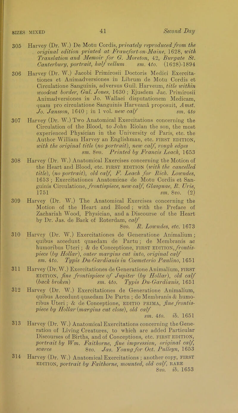 305 Harvey (Dr. W.) De Motu Q>ovd\s, privately reproduced from the original edition printed at Francfort-on-Maine, 1628, with Translation and Memoir for G. Moreton, 42, Burgate St. Canterbury, portrait, half vellum sm. Uo. (1628)-1894 306 Harvey (Dr. W.) Jacobi Prirairosii Doctoris Medici Exercita- tiones et Animadversiones in Librum de Motu Cordis et Circulatione Sanguinis, ad versus Guil. Harveum, title within ivoodcut border, Gul. Jones, 1630; Ejusdem Jac. Primirosii Animadversiones in Jo. A¥allaei disputationem Medicam, (luam pro circulatione Sanguinis Harveana proposuit, Amst. Jo. Jansson, 1640 ; in 1 vol. new calf sm. ito 307 Harvey (Dr. W.) Two Anatomical Exercitations concerning the Circulation of the Blood, to John Riolan the son, the most experienced Physician in the University of Paris, etc. the Author William Harvey an Englishman, etc. FIRST EDITION, with the original title {no portrait), new calf, rough edges sm. 8w. Printed by Francis Leach, 1653 308 Harvey (Dr. W.) Anatomical Exercises concerning the Motion of the Heart and Blood, etc. FIRST EDITION {with the cancelled title), {no portrait), old calf, F. Leach for Rich. Lowndes, 1653 ; Exercitationes Anatomicae de Motu Cordis et San- guinis Q,nc,\x\ddXono,frontis2nece,neiocalf, Glasguae, R. Urie, 1751 sm. 8vo. (2) 309 Harvey (Dr. W.) The Anatomical Exercises concerning the Motion of the Heart and Blood ; with the Preface of Zachariah Wood, Physician, and a Discourse of the Heart by Dr. Jas. de Back of Eoterdam, caff 8vo. R. Loivndes, etc. 1673 310 Harvey (Dr. AA'.) Exercitationes de Generatione Animalium; quibus accedunt quaedam de Partu; de Membranis ac humoribus Uteri; & de Conceptione, FIRST EDiTlON,/?m#?s- piece {by Hollar), outer margins cut into, original calf sm. ito. Typis Du-Gardianis in Coemeterio Paidino, 1651 311 Harvey (Dr. AA^.) Exercitationes de Generatione Animalium, first EDITION, fine frontispiece of Jupiter {by Hollar), old calf {back broken) sm. Mo. Typis Du-Gardianis, 1651 312 Harvey (Dr. AA^.) Exercitationes de Generatione Animalium, quibus Accedunt quaedam De Partu ; de Membranis & humo- ribus Uteri; & de Conceptione, editio prima, fine frontis- piece by Hollar {margins cut close), old caff sm. Mo. ib. 1651 313 Harvey (Dr. AV.) Anatomical Exercitations concerning the Gene- ration of Living Creatures, to which are added Particular Discourses of Birth.s, and of Conceptions, etc. FIRST edition, portrait by Wm. Faithorne, fine impression, original calf, scarce 8vo. Jas. Young for Oct. Ptdleyn, 1653 314 Harvey (Dr. AA’^.) Anatomical Exercitations ; another copy, FIRST EDITION, portrait by Faithorne, mounted, old caff, rare 8m ib. 1653