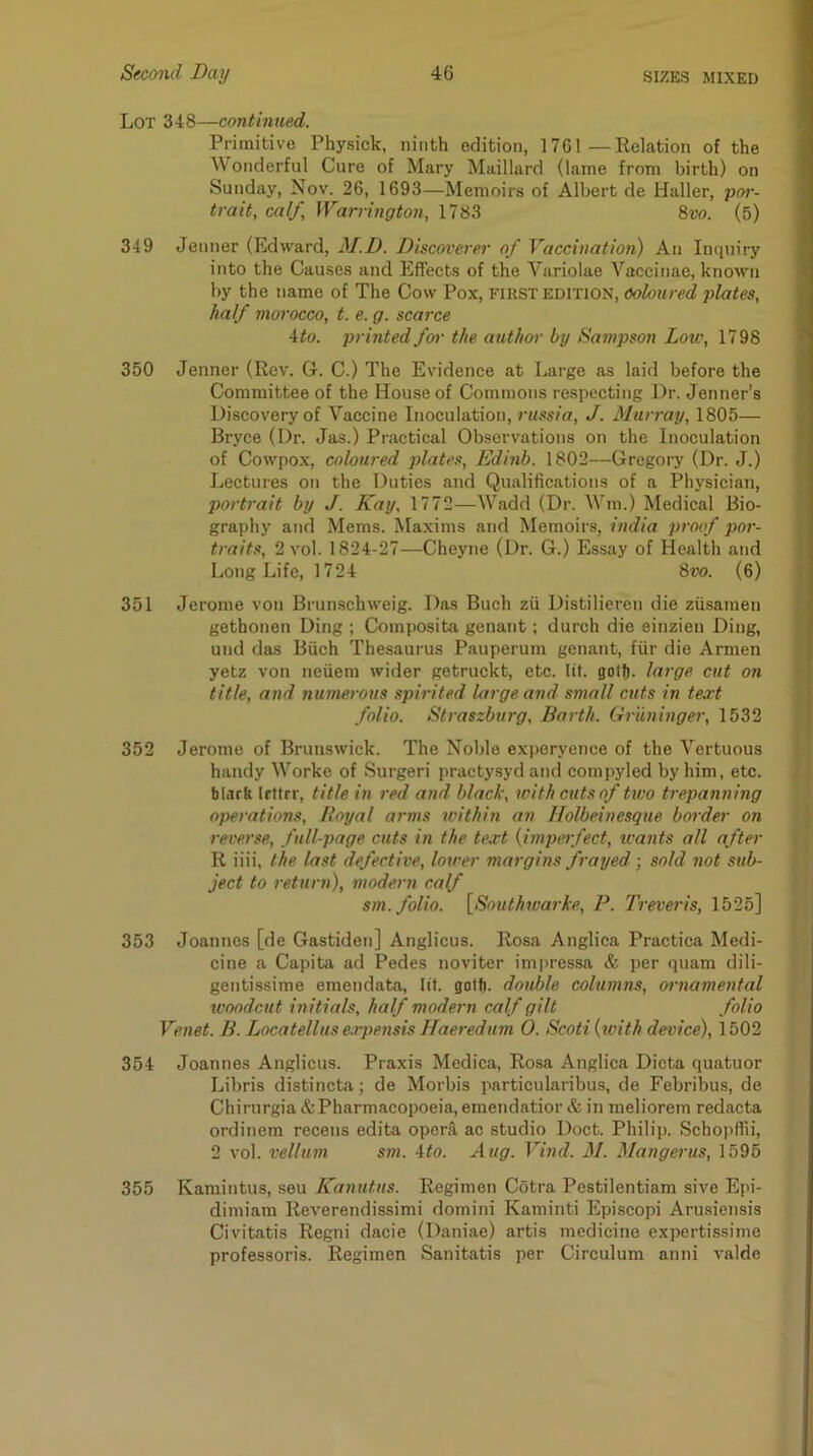 Lot 348—continued. Primitive Physick, ninth edition, 1761—Relation of the Wonderful Cure of Mary Maillard (lame from birth) on Sunday, Nov. 26, 1693—Memoirs of Albert de Haller, por- trait, calf, Warrington, 1783 8vo. (5) 349 Jenner (Edward, M.D. Discoverer of Vaccination) An Inquiry into the Causes and Effects of the Variolae Yacciiiae, known by the name of The Cow Pox, FIRST EDITION, Coloured plates, half morocco, t. e. g. scarce ito. printed fm- the author by Sampson Low, 1798 350 Jenner (Rev. G. C.) The Evidence at Large as laid before the Committee of the House of Commons respecting Dr. Jenner’s Discovery of Vaccine Inoculation, russia, J. Murray, 1805— Bryce (Dr. Jas.) Practical Observations on the Inoculation of Cowpo.x, coloured plates, Edinb. 1802—Gregory (Dr. J.) Lectures on the Duties and Qualifications of a Physician, portrait by J. Kay, 1772—Wadd (Dr. Win.) Medical Bio- graphy and Mems. Maxims and Memoirs, India proof por- traits, 2 vol. 1824-27—Cheyne (Dr. G.) Essay of Health and Long Life, 1724 8vo. (6) 351 Jerome von Brunschweig. Das Buch zii Distilieren die ziisamen gethonen Ding ; Composita genant; durch die einzien Ding, und das Biich Thesaurus Pauperum genant, fiir die Armen yetz von neuem wider getruckt, etc. lit. gotfi. large cut on title, and numerous spirited large and small cuts in text folio. Straszburg, Barth. Griininger, 1532 352 Jerome of Brunswick. The Noble experyence of the Yertuous handy Worke of Surgeri practysyd and compyled by him, etc. blarh Irttrr, title in red and black, with cuts of two trepanning operations. Royal arms xcithin an ffolbeinesque border on reverse, full-page cuts in the text {impetfect, wants all after R iiii, the last defective, lower margins frayed; sold not sub- ject to return), modern calf sm. folio. \_Southwarke, P. Treveris, 1525] 353 Joannes [de Gastiden] Anglicus. Rosa Anglica Practica Medi- cine a Capita ad Pedes noviter ini))ressa & per quam dili- gentissime emendata, lit. golf), double columns, ornamental woodcut initials, half modern calf gilt folio Venet. B. Locatellus expensis Haeredum 0. Scoti (with device), 1502 354 Joannes Anglicus. Praxis Medica, Rosa Anglica Dicta quatuor Libris distincta; de Morbis particularibus, de Febribus, de Chirurgia&Pharmacopoeia, emendatior & in meliorem redacta ordinem recens edita oper& ac studio Doct. Philip. Schojiffii, 2 vol. vellum sm. ito. Aug. Vind. M. Mangerus, 1595 355 Karaintus, seu Kanutus. Regimen Cotra Pestilentiam sive Epi- dimiam Reverendissimi domini Kaminti Episcopi Aru.siensis Civitatis Regni dacie (Daniae) artis medicine expertissime professoris. Regimen Sanitatis per Circulura anni valde