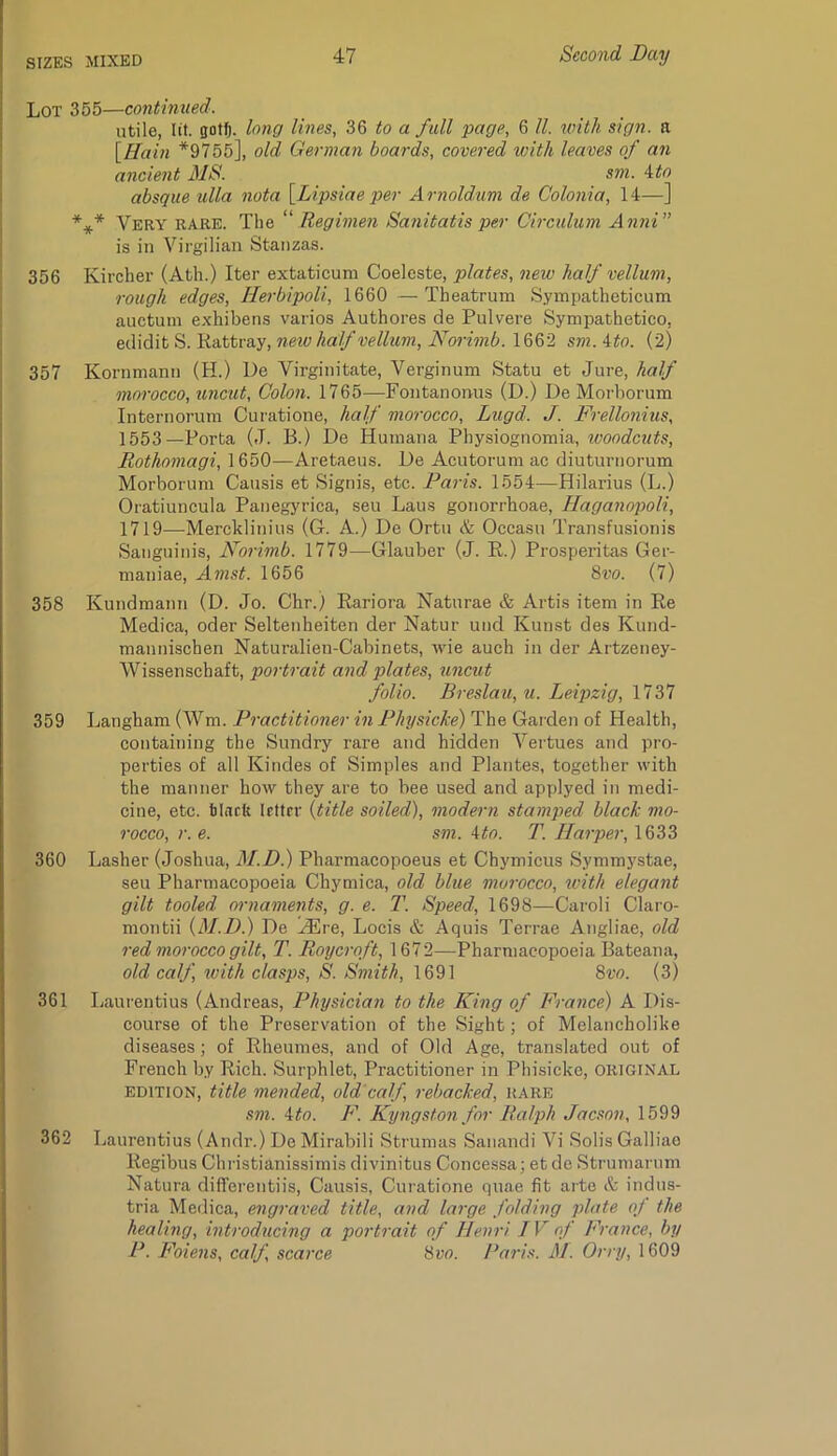 Lot 355—continued. utile, lit. gotf). long lines, 36 to a full page, 6 ll. with sign, a [Hain *9755], old German boards, covered with leaves of an ancient MS. sm. A^to absque ulla nota \Lipsiae per Arnoldum de Colonia, 14—] *** Very rare. The ''Regimen Sanitatis per Oirculum Anni” is in Virgilian Stanzas. 356 Kircher (Atli.) Iter extaticuni Coeleste, plates, new half vellum, rough edges, Herbipoli, 1660 —Theatrum Sympatheticum auctum exhibens varios Authores de Pulvere Sympathetico, new half vellum, Noo'imb.lQ%2 sm.Ato. (2) 357 Kornmanu (H.) De Virginitate, Verginum Statu et Jure, half morocco, uncut. Colon. 1765—Fontanonus (D.) De Morborum Internorum Curatione, half morocco, Lugd. J. Frellonius, 1553—Porta (J. B.) De Humana Physiognomia, woodcuts, Rothomagi, 1650—Aretaeus. De Acutorum ae diuturnorum Morborum Causis et Signis, etc. Paris. 1554—Hilarius (L.) Oratiuncula Panegyrica, seu Laus gonorrhoae, Haganopoli, 1719—Mercklinius (G. A.) De Ortu & Occasu Transfusionis Sanguinis, Norimb. 1779—Glauber (J. E.) Prosperitas Ger- maniae, Amst. 1656 8i'0. (7) 358 Kundmann (D. Jo. Chr.) Eariora Naturae & Artis item in Ee Medica, oder Seltenheiten der Natur und Kunst des Kund- mannischen Naturalien-Cabinets, Avie auch in der Artzeney- Wissenschaft, portrait and plates, uncut folio. Breslau, u. Leipzig, 1737 359 Langham (Wm. Practitioner in Physicke) The Garden of Health, containing the Sundry rare and hidden Vertues and pro- perties of all Kindes of Simples and Plantes, together with the manner how they are to bee used and applyed in medi- cine, etc. tliirft Irttrr {title soiled), modern stamped black mo- rocco, r. e. sm. Ato. T. Harper, 1633 360 Lasher (Joshua, M.D.) Pharmacopoeus et Chymicus Symmystae, seu Pharmacopoeia Chymica, old blue morocco, with elegant gilt tooled omiaments, g. e. T. Speed, 1698—Caroli Claro- montii {M.D.) De HUre, Locis & Aquis Terrae Angliae, old red morocco gilt, T. Roycroft, 1672—Pharmacopoeia Bateana, old calf with clasps, 8. Smith, 1691 8w. (3) 361 Laurentius (Andreas, Physician to the King of France) A Dis- course of the Preservation of the Sight; of Melancholike diseases; of Eheumes, and of Old Age, translated out of French by Eich. Surphlet, Practitioner in Phisicke, ORIGINAL EDITION, title mended, old’calf, rebacked, rare sm. Ato. F. Kyngston for Ralph Jacson, 1599 362 Laurentius (Andr.) De Mirabili Strumas Sanandi Vi Solis Galliae Eegibus Chi-istianissimis divinitus Concessa; et de Strumarnm Natura differentiis, Causis, Curatione qnae fit arte & indus- tria Medica, engraved title, and large folding plate of the healing, introducing a portrait of Henri IV of France, by P. Foiens, calf, scarce Svo. I^aris. M. Orry, 1609