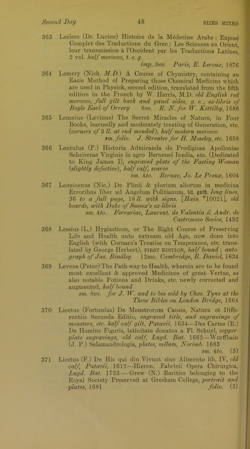 363 Leclerc (Dr. Lucien) Histoire de la M4decine Arabe ; Expose I Coinplet des Traductions du Grec; Les Sciences en Orient, leur transmission k I’Occident par les Traductions Latines, ' 2 vol. //a// morocco, t. e. g. imp. 8vo. Paris, E. Leroux, 1876 \ 364 Lemery (Nich. M.D.) A Course of Chymistry, containing an Easie Method of Preparing those Chemical Medicine which ^ are used in Physick, second edition, translated from the fifth i edition in the French by W. Harris, M.D. old English red \ morocco, full gilt back a7id panel sides, g. e.; ex-libris of i Boyle Earl of Orrery 8vo. R. N.for W. Kettilby, 1686 \ 365 Lemnius (Levinus) The Secret Miracles of Nature, in Four J Books, learnedly and moderately treating of Generation, etc. ? {corners of Z ll. at end mended), half modei'ii morocco ^ sm. folio. J. Sweater for H. Moseley, etc. \8b8 i 366 Lentulus (P.) Historia Admiranda de Prodigiosa Apolloniae ' Scheirerae Virginis in agro Bernenei Inedia, etc. (Dedicated , to King James I), engraved plate of the Fasting Woman (slightly defective), half calf, scarce sm. \to. Bernae, Jo. Le Preux, 1604 ■ 367 Leonicenus (Nic.) De Plinii & plurium aliorum in medicina , Erroribus liber ad Angelum Politianum, lit. gotft. long lines, 36 to a full page, 18//. tvith signs. \_Hain *10021], old boards, with Duke of Sussex’s ex-libris sm. ito. Ferrariae, Laurent, de Valentia & Andr. de j Casti'onovo Socios, H92 I I 368 Lessius (L.) Hygiasticon, or The Right Course of Preserving Life and Health unto extream old Age, now done into English (with Cornaro’s Treatise on Temperance, etc. trans- lated by George Herbert), first edition, half bound; auto- graph of Jas. Bindley \2mo. Cambridge, R. Daniel, 1634 369 Levens (Peter) The Path-way to Health, wherein are to be found most excellent & approved Medicines of great Vertue, as also notable Potions and Drinks, etc. newly corrected and augmented, half bound sm. 8vo. for J. W. and to bee sold by Chas. Tyns at the Three Bibles on London Bridge, 1664 370 Licetus (Fortunius) De Monstrorum Causis, Natura et Difife- rentiis Secunda Editio, engraved title, and engravings of monsters, etc. half calf gilt, Patavii, 1634—Des Cartes (R.) De Homine Figuris, latinitate donatus a FI. Schuyl, coppei'- plate engravings, old calf, Lugd. Bat. 1662—Wurffbain (J. P.) Salamandrologia, plates, vellum, Nm'imb. 1683 sm. Uo. (3) 371 Licetus (F.) De His qui diu Vivunt sine Alimento lib. IV, old calf, Patavii, 1612—Hieron. Fabricii Opera Chirurgica, Lugd. Bat. 1723 — Grew (N.) Rarities belonging to the Royal Society Preserved at Gresham College, portrait and plates, 1681 folio. (3)