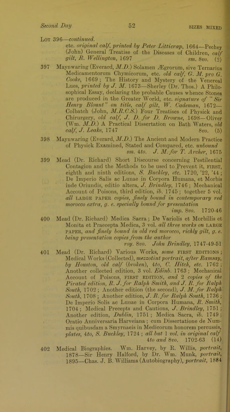 Lot 396—continued. etc. original calf, printed by Peter Litticrap, 1664—Pechey ( (John) General Treatise of the Diseases of Children, calf j gilt, R. Wellington, 1697 sm. 8m (2) *■ 397 Maymvaring (Everard, M.D.) Solamen ^grorum, sive Ternarius • Medicamentorum Chymicorum, etc. old calf G. M. pro G. Cooke, 1669; The History and Mj'stery of the Venereal Lues, printed by J. M. 1673—Sherley (Dr. Thos.) A Philo- sophical Essay, declaring the probable Causes whence Stones are produced in the Greater World, etc. signature of “ Sir Henry Blount on title, calf gilt, IT. Cademan, 1672— Colbatch (John, AJ.R.C.S.) Four Treatises of Physick and 1 Chirurgery, old calf, J. B. for B. Browne, 1698—Oliver (Wm. M.B.) A Practical Dissertation on Bath Waters, old calf, J. Leake, 1747 Svo. (5) 398 Maynwaring (Everard, M.B.) The Ancient and Modern Practice of Physick Examined, Stated and Compared, etc. unbotind sm. ito. J. M.for T. Archer, 1675 399 Mead (Dr. Richard) Short Discourse concerning Pestilential Contagion and the Methods to be used to Prevent it, FIRST, eighth and ninth editions, S. Buckley, etc. 1720, ’22, ’44; De Imperio Salis ac Lunae in Corpora Humana, et Morbis inde Oriundis, editio altera, J. Brindley, 1746; Mechanical Account of Poisons, third edition, ib. 1745 ; together 5 vol. all ijtUGE PAPER copies, finely bound in contempoiary red morocco extra, g. e. specially bound for presentation imp. Sm. 1720-46 400 Mead (Dr. Richard) Medica Sacra; De Variolis et Morbillis et Monita et Praecepta Medica, 3 vol. all three works on LARGE PAPER, and finely bound in old red morocco, richly gilt, g. e. being presentation copies from the author roy. 8vo. John Brindley, 1747-49-51 401 Mead (Dr. Richard) Various Works, some first editions ; Medical Works (Collected), mezzotint portrait, after Ramsay, by Houston, old calf {broken), Ato, C. Hitch, etc. 1762 ; Another collected edition, 3 vol. Edinb. 1763 ; Mechanical Account of Poisons, first edition, and 2 copies of the Pirated edition, R. J.for Ralph Smith, and J. R. for Ralph South, 1702 ; Another edition (the second), J. M.frr Ralph South, 1708 ; Another edition, J. R.for Ralph South, 1736 ; De Imperio Solis ac Lunae in Corpora Humana, R. Smith, 1704; Medical Precepts and Cautions, J. Brindley, 1751; Another edition, Bublin, 1751; Medica Sacra, ib. 1749; Oratio Anniversaria Harveiana ; cum Dissertatione de Num- mis quibusdam a Smyrnaeis in Medicorum honorem percussis, plates, Uo, S. Buckley, 1724 ; all but 1 vol. in original calf itoandBvo. 1702-63 (14) 402 Medical Biographies. Wm. Harvey, by R. Willis, portrait, 1878—Sir Henry Halford, by Dr. Wm. Munk, portrait, 1895—Chas. J. B. Williams (Autobiography), 1884