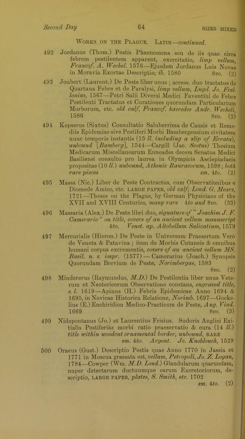 Works on the Plague. Latin—continued. 492 Jordanus (Thom.) Pestis Phaenomena seu de iis quae circa febrem pestilentem apparent, exercitatio, limp vellum, Franco/. A. Wechel. 1576—Ejusdem Jordanus Luis Novae in Moravia Exortae Descriptio, ih. 1580 8vo. (2) 493 Joubcrt (Laurent.) De Peste liber unus ; access, duo tractatusde Quartana Febre et de Paralysi, limp vellum, Lugd. Jo. Frel- lonius, 1567—Petri Salii Diversi Medici Faventini de Febre Pestilenti Tractatus et Curationes quorundam Particularium Morborum, etc. old calf. Franco/, haeredes Andr. Wecheli, 1586 8vo. (2) 494 Kepserus (Sixtus) Consultatio Saluberrima de Causis et Reme- diis EpidemiaesivePestiferi Morbi Bambergensium civitatem nunc temporis instantis (15 ll. including a slip of Frrata), unbound {Bamberg\ 1544—Cargill (Jac. Scotus) Thesiura Medicarum Miscellanearum ETineades decern Senatus Medici Basiliensi consulto pro laurea in Olynipicis Asclepiadaeis propositae (lO ll.) unbound, Athenis liauracorum, 1598; both rare pieces sm. \to. (2) 495 Massa (Nic.) Liber de Peste Contractus, cum Observationibus e Diomede Amico, etc. large paper, old calf Lond. G. Hears, 1721—Theses on the Plague, by German Physicians of the XVII and XVIII Centuries, many rare Ato and 8vo. (33) 496 Massaria (Alex.) De Peste libri duo, signatureof “ Joachim J. F. Camerario” on title, covers of an ancient vellum manuscript Ho. Venet. ap. Altobellum Salicatium, 1579 497 Mercurialis (Hieron.) De Peste in Universum Praesertum Verb de Veneta & Patavina; item de Morbis Cutaneis & omnibus humani corpus excrementis, covei’s of an ancient vellum MS. Basil, n. s. impr. (1577) — Camcrarius (Joach.) Synopsis Quorundam Brevium de Peste, Norimbei'gae, 1583 8w. (2) 498 Mindererus (Rfiymundus, M.D.) De Pestilentia liber unus Vete- rum et Neotericorum Observatione constans, engraved title, s. 1. 1619—Apinus (H.) Febris Epidemicae Anno 1694 & 1695, in Novicae Historica Relatione, Norimb. 1697—Gocke- lius (E.)Enchiridion Medico-Practicum de Peste, Aug. Vind. 1669 8m (3) 499 Nidepontanus (Jo.) et Laurentius Frisius. Sudoris Anglici Exi- tialis Pestiferiaz morbi ratio praeservatio & cura (14 ll.) title within woodcut ornamental border, unbound, RARE sm. Ho. Argent. Jo. Knoblouch, 1529 500 Oraeus (Gust.) Descriptio Pestis quae Anno 1770 in Jassia et 1771 in Moscua grassata est, vellum, Petropoli, Jo. Z. Logan, 1784—Cowper (Wm. M.D. Lond.) Glandularum quarundam, nuper detectarum ductuumque earum Excretoriorum, de- scriptio, LARGE PAPER, plates, S. Smith, etc. 1702 sm. Ho. (2)