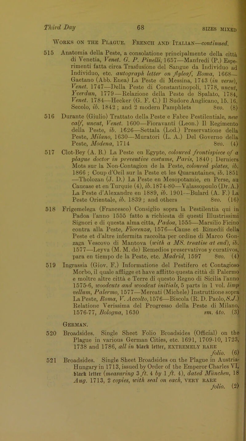 Works on the Plague. French and Italian—continued. 515 516 517 518 519 Anatoraia della Peste, a consolatione princii)almente della citti di Venetia, Venet. G. P. Pinelli, 1657—Manfredi (P.) Espe- rimenti fatta circa Trasfusione del Saiigue da Iiidividuo ad Individuo, etc. autograph letter on flyleaf, Roma, 1668—• Gaetano (Abb. Enea) La Peste di Messina, 1743 {in verse), Venet. 1747—Della Peste di Constantinopoli, 1778, uncut, Yverdun, 1779—Relazione della Peste de Spalato, 1784, Venet. 1784—Hecker (G. F. C.) II Sudore Anglicano, 15.16. Secolo, ih. 1842 ; and 2 modern Pamphlets Hvo. (8) Durante (Giulio) Trattato della Peste e Fabre Pestilentiale, new calf, uncut, Venet. 1600—Floravanti (Leon.) II Kegimento della Peste, ib. 1626—Settala (Lod.) Preservatione della Peste, Mila7io, 1630—Muratori (L. A.) Del Governo della Peste, Modena, 1714 8w. (4) Clot-Bey (A. B.) La Peste en Egypte, coloured frontispiece of a plague doctor in preventive costume, Paris, 1840; Derniers Mots sur la Non-Contagion de la Peste, colowed plates, ib. 1866 ; Coupd’Oeil sur la Peste et les Quarantaines, ib. 1851 —Tholozan (J. D.) La Peste en Mesopotamie, en Perse, au Caucase et en Turquie (4), ib. 1874-80—Valassopoulo (Dr. A.) La Peste d’Alexandre en 1889, ib. 1901-—Bulard (A. F.) La Peste Orientale, 76. 1839; and others Svo. (16) ( Frigemelega (Francesco) Consiglio sopra la Pestilentia qui in I Padoa I’anno 1555 fatto a ricbiesta di quest! Illustrissimil Signori e di qucsta almacitta, Padoa, 1555—Marsilio Ficino, contra alia Peste, Fiorenza, 1576—Cause et Rimedii della J Peste et d’altre infermita raccolta per ordine di Marco Gon- . zaga Vescovo di Mantova {with a MS. treatise at end), ib.; 1577—Leyva (M. M. de) Remedies preservativos y curatives, _ * para en tiempo de la Peste, etc. Madi'id, 1597 8m (4) : | Ingrassia (Giov. F.) Informatione del Pestifero et Contagioso ’ Morbo, il qujvle affligge et have afflitto questa citta di Palermo ' e moltre altre citta e Terre di questo Regno di Sicilia I’anno 1575- 6, tvoodcuts and woodcut initials, 5 parts in 1 vol. limp vellum, Palermo, 1577—Mercati (Michele) Instruttione sopra La Peste, Roma, V. Accolto,\bl&—Biscola (R. 1). Paolo,N.y.) Relatione Verissima del Progresso della Peste di Milano, 1576- 77, Bologna, 1630 sm. ito. (3) German. 520 Broadsides. Single Sheet Folio Broadsides (Official) on the Plague in various German Cities, etc. 1691, 1709-10, 1723, 1738 and 1786, all in tlnrfc Irltrr, extremely rare folio. (6) 521 Broadsides. Single Sheet Broadsides on the Plague in Austria- Hungary in 1713, issued by Order of the Emperor Charles VI, blark Irttrr {measuring Z ft. i by \ ft. 4), dated Mdnchen, 18 Aug. 1713, 2 copies, with seal on each, very rare folio. (2)