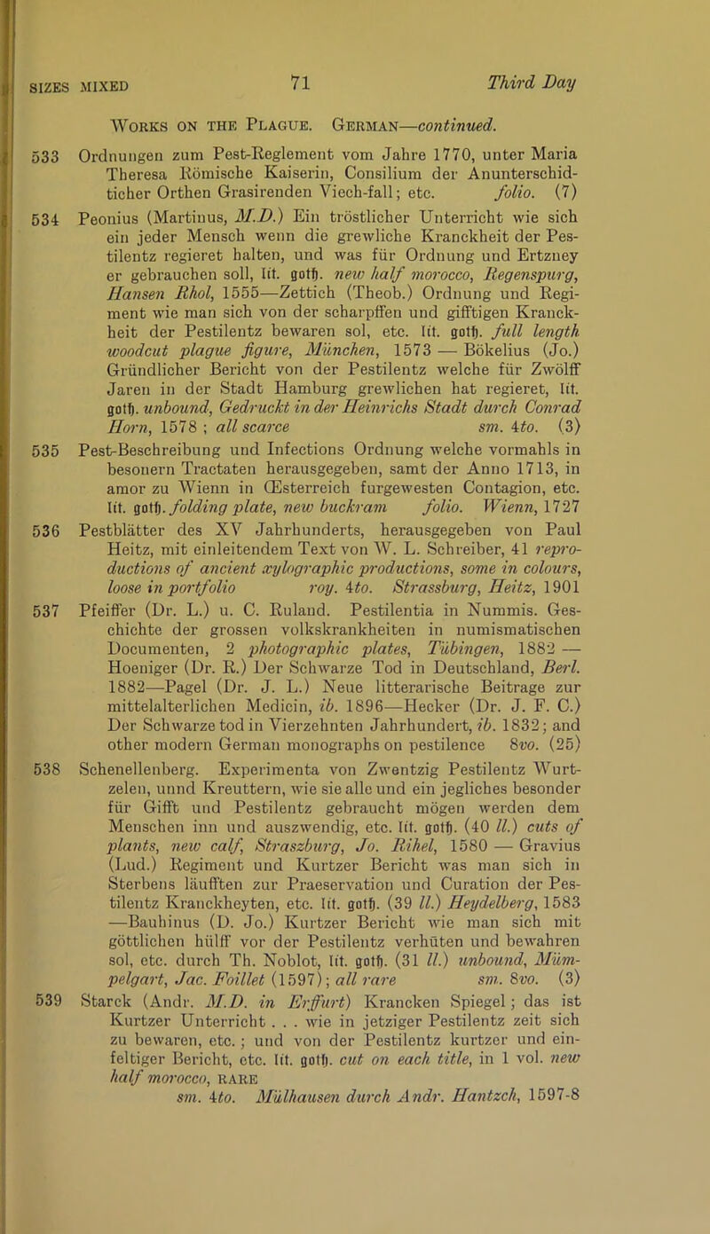 Works on the Plague. German—continued. 533 Ordnungen zum Pest-Keglement vom Jahre 1770, unter Maria Theresa Koniische Kaiserin, Consilium der Anunterschid- ticher Orthen Grasirenden Viech-fall; etc. folio. (7) 534 Peonius (Martiuus, BI.D.) Ein trostlicher XJnterricht wie sich ein jeder Mensch wenn die grewliche Kranckheit der Pes- tilentz regieret halten, und was fiir Ordnung und Ertzuey er gebi'auchen soli, lit. goff). new half morocco, liegenspiirg, Hansen Rhol, 1555—Zettich (Theob.) Ordnung und Regi- ment wie man sich von der scharpffen und gifftigen Kranck- heit der Pestilentz bewaren sol, etc. lit. gotlj. full length woodcut plague figure, Munchen, 1573 — Bokelius (Jo.) Griindlicher Bericht von der Pestilentz welche fiir Zwolff Jaren in der Stadt Hamburg grewlichen hat regieret, lit. unbound, Gedruckt in der Heinrichs Stadt durch Conrad Horn, 1578 ; all scarce sm. ito. (3) 535 Pest-Beschreibung und Infections Ordnung welche vormahls in besouern Tractaten herausgegeben, samt der Anno 1713, in amor zu Wienn in CEsterreich furgewesten Contagion, etc. lit. folding plate, new buckram folio. Wienn, 1727 536 Pestblatter des XV Jahrhunderts, herausgegeben von Paul Heitz, mit einleitendem Text von W. L. Schreiber, 41 repro- ductions of ancient xyhgraphic productions, some in colours, loose in portfolio roy. Uo. Strassburg, Heitz, 1901 537 Pfeiffer (Dr. L.) u. C. Ruland. Pestilentia in Nummis. Ges- chichte der grossen volkskrankheiten in numismatischen Documenten, 2 photographic plates, Tubingen, 1882 — Hoeniger (Dr. R.) Der Schwarze Tod in Deutschland, Berl. 1882—Pagel (Dr. J. L.) Neue litterarische Beitrage zur mittelalterlichen Medicin, ib. 1896—Hecker (Dr. J. F. C.) Der Schwarze tod in Vierzehnten Jahrhundert, ib. 1832; and other modern German monographs on pestilence 8w. (25) 538 Schenellenberg. Experimenta von Zwentzig Pestilentz Wurt- zelen, unnd Kreuttern, wie sie alle und ein jegliches besonder fiir Gifft und Pestilentz gebraucht mogen werden dem Menschen inn und auszwendig, etc. lit. gotj. (40 ll.) cuts of plants, new calf, Straszburg, Jo. Bihel, 1580 — Gravius (Dud.) Regiment und Kurtzer Bericht was man sich in Sterbens laufften zur Praeservation und Curation der Pes- tilentz Kranckheyten, etc. lit. goth. (39 ll.) Heydelberg, 1583 —Bauhinus (D. Jo.) Kurtzer Bericht wie man sich mit gbttlichen hiilff vor der Pestilentz verhuten und bewahren sol, etc. durch Th. Noblot, lit. gotf). (31 ll.) unbound, Mum- pelgart, Jac. Foillet (1597); all rare sm. 8m (3) 539 Starck (Andr. M.D. in Erffurt) Krancken Spiegel; das ist Kurtzer Unterricht . . . wie in jetziger Pestilentz zeit sich zu bewaren, etc.; und von der Pestilentz kurtzer und ein- feltiger Bericht, etc. lit. gotfj. cut on each title, in 1 vol. new half morocco, rare sm. ito. Mulhausen durch Andr. Hantzch, 1697-8