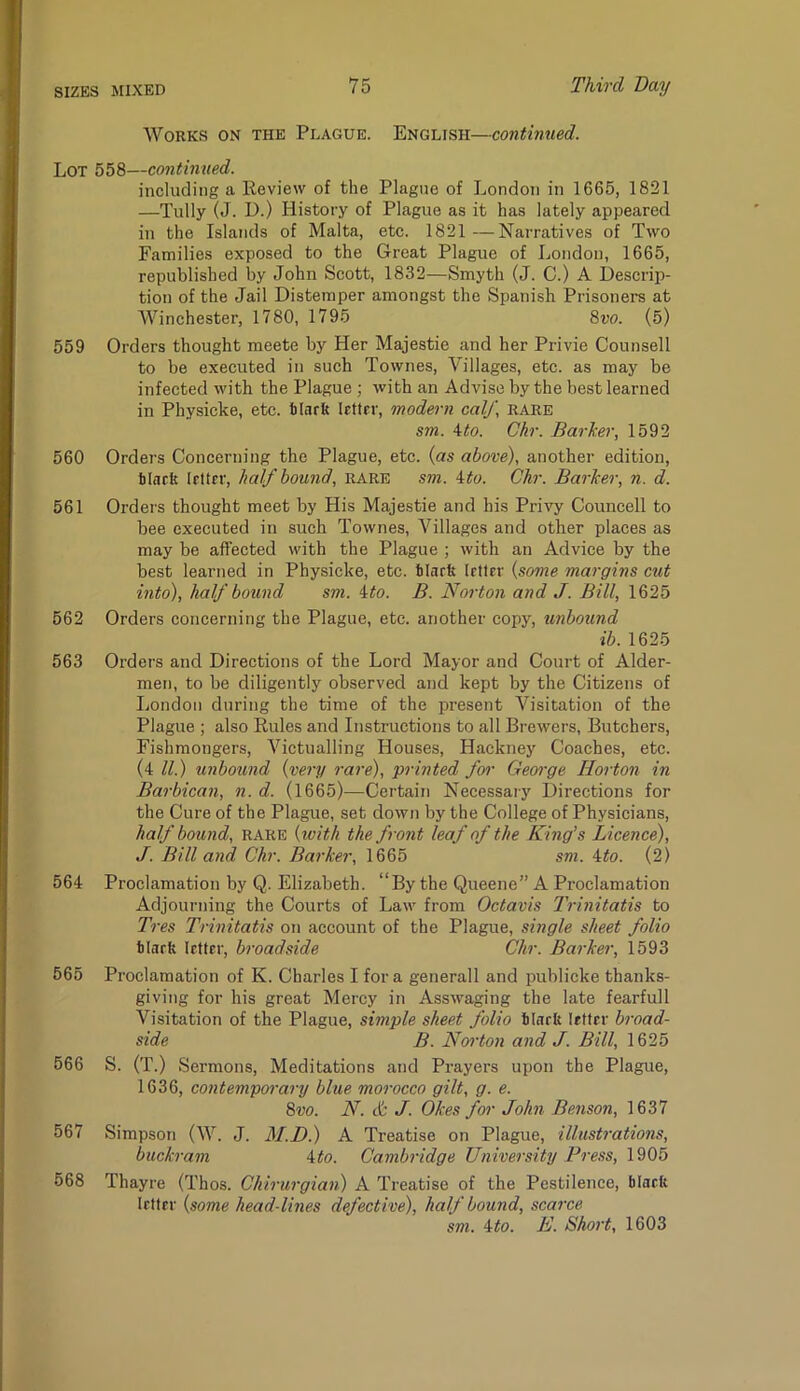 Works on the Plague. English—continued. Lot 558—continued. including a lleview of the Plague of London in 1665, 1821 —Tully (J. D.) History of Plague as it has lately appeared in the Islands of Malta, etc. 1821—Narratives of Two Families exposed to the Great Plague of London, 1665, republished by John Scott, 1832—Smyth (J. C.) A Descrip- tion of the Jail Distemper amongst the Spanish Prisoners at Winchester, 1780, 1795 8m (5) 559 Orders thought meete by Her Majestie and her Privie Counsell to be executed in such Townes, Villages, etc. as may be infected with the Plague ; with an Advise by the best learned in Physicke, etc. blarfe letter, modern calf, rare sm. ^to. Chr. Barker, 1592 560 Orders Concerning the Plague, etc. {as above), another edition, ilaeft letter, half bound, rare sm. ito. Chr. Barker, n. d. 561 Ordei's thought meet by His Majestie and his Privy Councell to bee executed in such Townes, Villages and other places as may be affected with the Plague ; with an Advice by the best learned in Physicke, etc. hlarft (rtter {some margins cut into), half bound sm. ito. B. Norton and J. Bill, 1625 562 Orders concerning the Plague, etc. another copy, unbound ib. 1625 563 Orders and Directions of the Lord Mayor and Court of Aider- men, to be diligently observed and kept by the Citizens of liondon during the time of the present Visitation of the Plague ; also Eules and Instructions to all Brewers, Butchers, Fishmongers, Victualling Houses, Hackney Coaches, etc. (4/7) unbound {very rare), printed foi' George Horton in Barbican, n. d. (1665)—Certain Necessary Directions for the Cure of the Plague, set down by the College of Physicians, half bound, rare {with the front leaf of the King’s Licence), J. Bill and Chr. Barker, 1665 sm. ito. (2) 564 Proclamation by Q. Elizabeth. “By the Queene” A Proclamation Adjourning the Courts of Law from Octavis Trinitatis to Tres Trinitatis on account of the Plague, single sheet folio blarfe letter, broadside Chr. Barker, 1593 565 Proclamation of K. Charles I for a generall and publicke thanks- giving for his great Mercy in Asswaging the late fearfull Visitation of the Plague, simple sheet folio blarb letter broad- side B. Noi'ton and J. Bill, 1625 566 S. (T.) Sermons, Meditations and Prayers upon the Plague, 1636, contemporary blue morocco gilt, g. e. 2>vo. N. & J. Okes for John Benson, 1637 567 Simpson (W. J. M.D.) A Treatise on Plague, illustrations, buckram 4/o. Cambridge University Press, 1905 568 Thayre (Thos. Chirurgian) A Treatise of the Pestilence, blaeft letter {some head-lines defective), half bound, scarce sm. ‘ito. E. Short, 1603