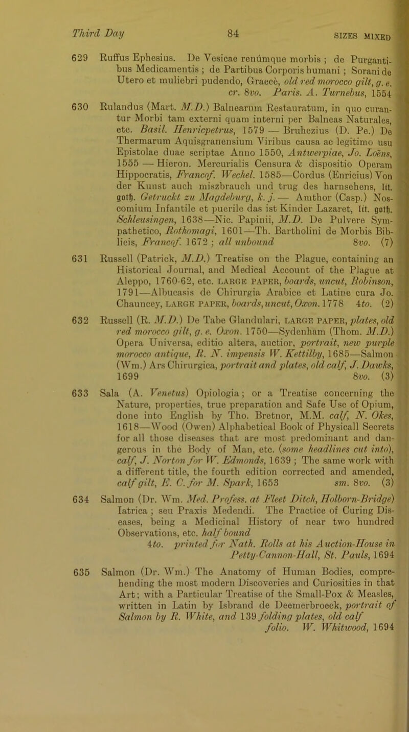 629 Ruffus Ephesius. De Vesicae reniimque morbis ; de Purganti- | bus Medicamentis ; de Partibus Corporis bumani ; Soranide 9 Utero et muliebri pudendo, Graece, old red morocco gilt, g. e. cr. 8vo. Paris. ^1. Turnebus, 1554 . 630 Rulandus (Mart. 3I.D.) Balneariim Rcstauratum, in quo curan- tur Morbi tarn extend quam interni per Balneas Naturales, ^ etc. Basil. Henricpett'us, 1579 — Bruhezius (D. Pe.) De Thermaruni Aquisgranensium Viribus causa ac legitimo usu Epistolae duae scriptae Anno 1550, Antwerpiae, Jo. Ldens, . 1655 —Hieron. Mercurialis Censura & dispositio Operam < Hippocratis, Franco/. Wechel. 1585—Cordus (Enricius) Von J der Kunst auch miszbrauch und trug des harnsehens, lit. ■ gotft. Getruckt zu Magdeburg, k. j.— Anitbor (Casp.) Nos- comium Infantile et puerile das ist Kinder Lazaret, lit. gott. * Schleusingev, 1638—Nic. Papinii, M.D. De Pulvere Syni- pathetico, Rothnmagi, 1601—Th. Bartholini do Morbis Bib- ^ licis. Franco/. 1672 ; all xinbound 8vo. (7) 631 Russell (Patrick, M.D.) Treatise on the Plague, containing an , Historical Journal, and Medical Account of the Plague at Aleppo, 1760-62, etc. large va.vkr, boards, uncut, Robinson, 1791—Albucasis de Chirurgia Arabice et Latine cura Jo. • Chauncey, LARGE paper, boards, uncut, Oxon. 1778 4to. (2) 632 Russell (R. M.D.) De Tabe Glandulari, large paper, o/rf red morocco gilt, g.e. Oxon. 1750—Sydenham (Thom. M.D.) Opera Universa, editio altera, auctior, portrait, new purple I morocco antique, R. N. impensis W. Kettilby, 1685—Salmon I (Wm.) Ars Chirurgica, portrait and plates, old calf, J. Dawks, % 1699 8vo. (3) ; 633 Sala (A. Venetus) Opiologia; or a Treatise concerning the | Nature, properties, true preparation and Safe Use of Opium, done into English by Tho. Bretnor, M.M. calf, N. Okes, 1618—Wood (Owen) Ali>habetical Book of Physicall Secrets for all those diseases that are most predominant and dan- gerous in tho Body of Man, etc. {some headlines cut into), calf, J. Norton for 11”. Edmonds, 1639 ; The same work with a different title, the fourth edition corrected and amended, calf gilt, E. C.for M. Spark, 1653 sm. 8ro. (3) 634 Salmon (Dr. Wm. ^[ed. Profess, at Fleet Ditch, Holborn-Bridge) latrica ; sen Praxis Medendi. The Practice of Curing Dis- eases, being a Medicinal Hi.story of near two hundred Observations, etc. half bound 4to. printed fur Nath. Rolls at his Auction-House in Petty-Cannon-Hall, St. Raids, 1694 635 Salmon (Dr. AVm.) The Anatomy of Human Bodies, compre- hending the most modern Discoveries and Curiosities in that j Art; with a Particular Treatise of the Small-Pox & Mea.sles, written in Latin by Isbrand de Deemerbroeck, portrait of Salmon by R. White, and IZ'd folding plates, old calf folio. W. Whitwood, 1694