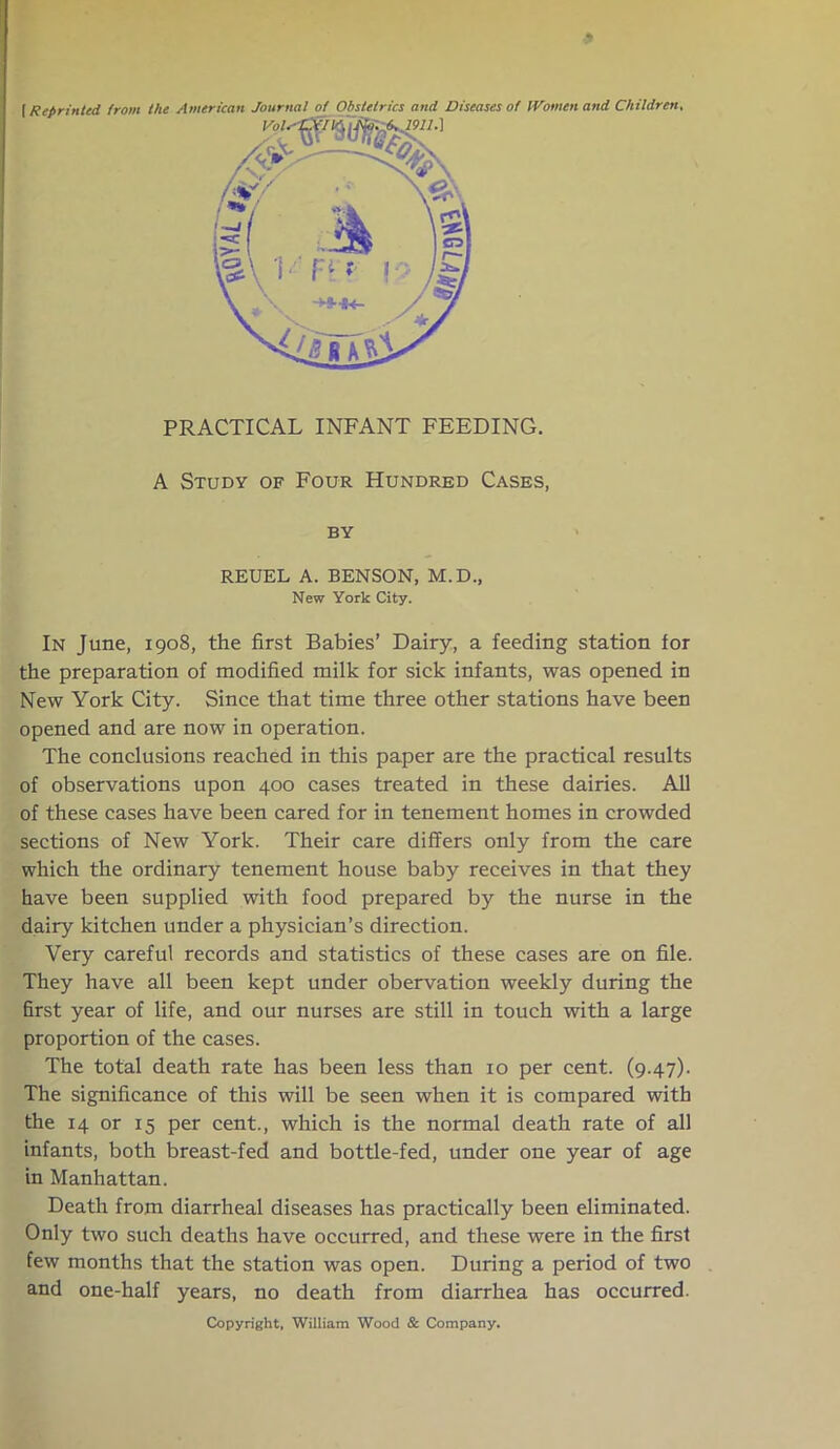 (Reprinted from the American Journal of Obstetrics and Diseases of Women and Children, In June, 1908, the first Babies’ Dairy, a feeding station for the preparation of modified milk for sick infants, was opened in New York City. Since that time three other stations have been opened and are now in operation. The conclusions reached in this paper are the practical results of observations upon 400 cases treated in these dairies. All of these cases have been cared for in tenement homes in crowded sections of New York. Their care differs only from the care which the ordinary tenement house baby receives in that they have been supplied with food prepared by the nurse in the dairy kitchen under a physician’s direction. Very careful records and statistics of these cases are on file. They have all been kept under obervation weekly during the first year of life, and our nurses are still in touch with a large proportion of the cases. The total death rate has been less than 10 per cent. (9.47). The significance of this will be seen when it is compared with the 14 or 15 per cent., which is the normal death rate of all infants, both breast-fed and bottle-fed, under one year of age in Manhattan. Death from diarrheal diseases has practically been eliminated. Only two such deaths have occurred, and these were in the first few months that the station was open. During a period of two and one-half years, no death from diarrhea has occurred. PRACTICAL INFANT FEEDING. A Study of Four Hundred Cases, by REUEL A. BENSON, M.D.; New York City. Copyright, William Wood & Company.